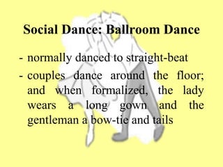 Social Dance: Ballroom Dance
- normally danced to straight-beat
- couples dance around the floor;
and when formalized, the lady
wears a long gown and the
gentleman a bow-tie and tails
 