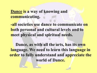 Dance is a way of knowing and
communicating.
-all societies use dance to communicate on
both personal and cultural levels and to
meet physical and spiritual needs.
Dance, as with all the arts, has its own
language. We need to learn this language in
order to fully understand and appreciate the
world of Dance.
 