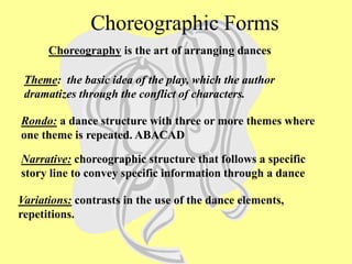 Rondo: a dance structure with three or more themes where
one theme is repeated. ABACAD
Theme: the basic idea of the play, which the author
dramatizes through the conflict of characters.
Narrative: choreographic structure that follows a specific
story line to convey specific information through a dance
Variations: contrasts in the use of the dance elements,
repetitions.
Choreography is the art of arranging dances
Choreographic Forms
 