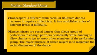 Modern Standard Dance
Dancesport is different from social or ballroom dances
because it requires athleticism. It has established rules of
different levels of difficulty.
Dance mixers are social dances that allows group of
performers to change partners periodically while dancing to
allow chance to get to know other members of the performing
group. The major purpose of dance mixers is to maximize the
social dimension of the dance.
 
