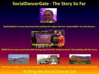 SocialDancerGate - The Story So Far
The Venues ‘appear’ to be more concerned about ‘Commercial Interests’ than safeguarding their dancers.
DENW Ltd are more concerned with moving away from the ‘embarrassment’ than dealing with the issues.
David Baldwin is more concerned with avoiding the subject than his ‘responsibility’ to social dancers.
David Baldwin
DENW Directors as of 17/11/17
The Pop Club - Accrington
Longfield Suite – Prestwich
St Joe’s - Chorley
Putting the Social Dancer 1st
 