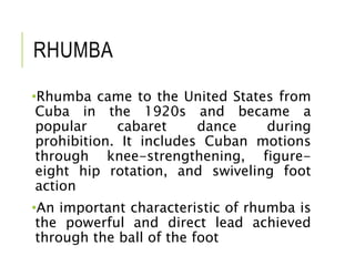 RHUMBA
•Rhumba came to the United States from
Cuba in the 1920s and became a
popular cabaret dance during
prohibition. It includes Cuban motions
through knee-strengthening, figure-
eight hip rotation, and swiveling foot
action
•An important characteristic of rhumba is
the powerful and direct lead achieved
through the ball of the foot
 