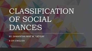 CLASSIFICATION
OF SOCIAL
DANCES
BY: SAMANTHA MAE M. LATIGAY
9-SPJ ENGLISH
 