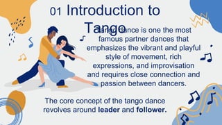 01 Introduction to
Tango
Tango dance is one the most
famous partner dances that
emphasizes the vibrant and playful
style of movement, rich
expressions, and improvisation
and requires close connection and
passion between dancers.
The core concept of the tango dance
revolves around leader and follower.
 