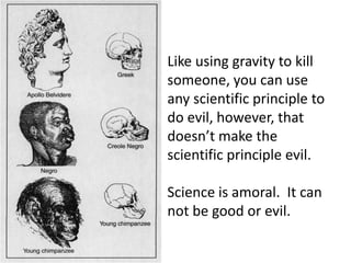Like using gravity to kill someone, you can use any scientific principle to do evil, however, that doesn’t make the scientific principle evil. Science is amoral.  It can not be good or evil. 
