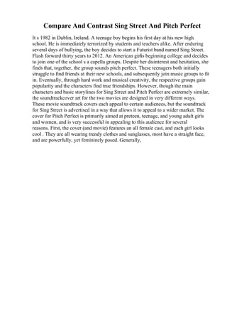 Compare And Contrast Sing Street And Pitch Perfect
It s 1982 in Dublin, Ireland. A teenage boy begins his first day at his new high
school. He is immediately terrorized by students and teachers alike. After enduring
several days of bullying, the boy decides to start a Futurist band named Sing Street.
Flash forward thirty years to 2012. An American girlis beginning college and decides
to join one of the school s a capella groups. Despite her disinterest and hesitation, she
finds that, together, the group sounds pitch perfect. These teenagers both initially
struggle to find friends at their new schools, and subsequently join music groups to fit
in. Eventually, through hard work and musical creativity, the respective groups gain
popularity and the characters find true friendships. However, though the main
characters and basic storylines for Sing Street and Pitch Perfect are extremely similar,
the soundtrackcover art for the two movies are designed in very different ways.
These movie soundtrack covers each appeal to certain audiences, but the soundtrack
for Sing Street is advertised in a way that allows it to appeal to a wider market. The
cover for Pitch Perfect is primarily aimed at preteen, teenage, and young adult girls
and women, and is very successful in appealing to this audience for several
reasons. First, the cover (and movie) features an all female cast, and each girl looks
cool . They are all wearing trendy clothes and sunglasses, most have a straight face,
and are powerfully, yet femininely posed. Generally,
 