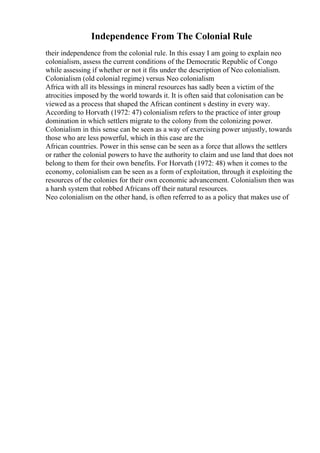 Independence From The Colonial Rule
their independence from the colonial rule. In this essay I am going to explain neo
colonialism, assess the current conditions of the Democratic Republic of Congo
while assessing if whether or not it fits under the description of Neo colonialism.
Colonialism (old colonial regime) versus Neo colonialism
Africa with all its blessings in mineral resources has sadly been a victim of the
atrocities imposed by the world towards it. It is often said that colonisation can be
viewed as a process that shaped the African continent s destiny in every way.
According to Horvath (1972: 47) colonialism refers to the practice of inter group
domination in which settlers migrate to the colony from the colonizing power.
Colonialism in this sense can be seen as a way of exercising power unjustly, towards
those who are less powerful, which in this case are the
African countries. Power in this sense can be seen as a force that allows the settlers
or rather the colonial powers to have the authority to claim and use land that does not
belong to them for their own benefits. For Horvath (1972: 48) when it comes to the
economy, colonialism can be seen as a form of exploitation, through it exploiting the
resources of the colonies for their own economic advancement. Colonialism then was
a harsh system that robbed Africans off their natural resources.
Neo colonialism on the other hand, is often referred to as a policy that makes use of
 
