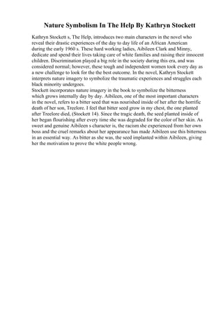 Nature Symbolism In The Help By Kathryn Stockett
Kathryn Stockett s, The Help, introduces two main characters in the novel who
reveal their drastic experiences of the day to day life of an African American
during the early 1960 s. These hard working ladies, Aibileen Clark and Minny,
dedicate and spend their lives taking care of white families and raising their innocent
children. Discrimination played a big role in the society during this era, and was
considered normal; however, these tough and independent women took every day as
a new challenge to look for the the best outcome. In the novel, Kathryn Stockett
interprets nature imagery to symbolize the traumatic experiences and struggles each
black minority undergoes.
Stockett incorporates nature imagery in the book to symbolize the bitterness
which grows internally day by day. Aibileen, one of the most important characters
in the novel, refers to a bitter seed that was nourished inside of her after the horrific
death of her son, Treelore. I feel that bitter seed grow in my chest, the one planted
after Treelore died, (Stockett 14). Since the tragic death, the seed planted inside of
her began flourishing after every time she was degraded for the color of her skin. As
sweet and genuine Aibileen s character is, the racism she experienced from her own
boss and the cruel remarks about her appearance has made Aibileen use this bitterness
in an essential way. As bitter as she was, the seed implanted within Aibileen, giving
her the motivation to prove the white people wrong.
 