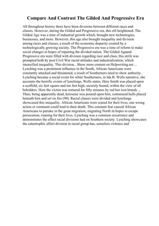 Compare And Contrast The Gilded And Progressive Era
All throughout history there have been divisions between different races and
classes. However, during the Gilded and Progressive era, this rift heightened. The
Gilded Age was a time of industrial growth which, brought new technologies,
businesses, and more. However, this age also brought inequality and division
among races and classes, a result of the economic disparity created by a
technologically growing society. The Progressive era was a time of reform to make
social changes in hopes of repairing the divided nation. The Gilded Ageand
Progressive era were filled with division regarding race and class, this strife was
prompted both by post Civil War racial attitudes and industrialization, which
intensified inequality. This division... Show more content on Helpwriting.net ...
Lynching was a prominent influence in the South, African Americans were
constantly attacked and threatened, a result of Southerners need to show authority.
Lynching became a social event for white Southerners, in Ida B. Wells narrative, she
accounts the horrific events of lynchings, Wells states, Here Smith was placed upon
a scaffold, six feet square and ten feet high, securely bound, within the view of all
beholders. Here the victim was tortured for fifty minutes by red hot iron brands ...
Then, being apparently dead, kerosene was poured upon him, cottonseed hulls placed
beneath him and set on fire (90). Racial classes were divided and lynchings
showcased this inequality. African Americans were scared for their lives, one wrong
action or comment could lead to their death. This constant fear caused African
Americans to partake in the great migration, migrating North in hopes to escape
persecution, running for their lives. Lynching was a common occurrence and
demonstrates the effect racial divisions had on Southern society. Lynching showcases
the catastrophic affect division in racial group has, senseless violence and
 