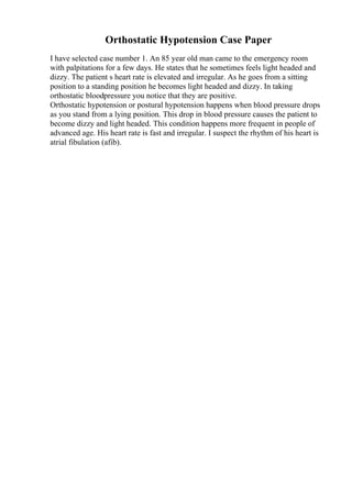 Orthostatic Hypotension Case Paper
I have selected case number 1. An 85 year old man came to the emergency room
with palpitations for a few days. He states that he sometimes feels light headed and
dizzy. The patient s heart rate is elevated and irregular. As he goes from a sitting
position to a standing position he becomes light headed and dizzy. In taking
orthostatic bloodpressure you notice that they are positive.
Orthostatic hypotension or postural hypotension happens when blood pressure drops
as you stand from a lying position. This drop in blood pressure causes the patient to
become dizzy and light headed. This condition happens more frequent in people of
advanced age. His heart rate is fast and irregular. I suspect the rhythm of his heart is
atrial fibulation (afib).
 