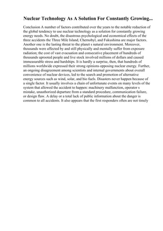Nuclear Technology As A Solution For Constantly Growing...
Conclusion A number of factors contributed over the years to the notable reduction of
the global tendency to use nuclear technology as a solution for constantly growing
energy needs. No doubt, the disastrous psychological and economical effects of the
three accidents the Three Mile Island, Chernobyl, and Fukushima are major factors.
Another one is the lasting threat to the planet s natural environment. Moreover,
thousands were affected by and still physically and mentally suffer from exposure
radiation; the cost of vast evacuation and consecutive placement of hundreds of
thousands uprooted people and live stock involved millions of dollars and caused
immeasurable stress and hardships. It is hardly a surprise, then, that hundreds of
millions worldwide expressed their strong opinions opposing nuclear energy. Further,
an ongoing disagreement among scientists and internal governments about overall
convenience of nuclear devices, led to the search and promotion of alternative
energy sources such as wind, solar, and bio fuels. Disasters never happen because of
a single factor. It usually involves a chain of unfortunate events on many levels of the
system that allowed the accident to happen: machinery malfunction, operator s
mistake, unauthorized departure from a standard procedure, communication failure,
or design flaw. A delay or a total lack of public information about the danger is
common to all accidents. It also appears that the first responders often are not timely
 