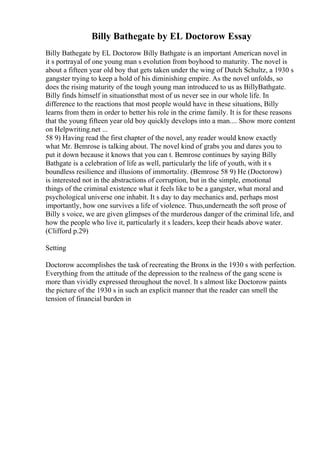 Billy Bathegate by EL Doctorow Essay
Billy Bathegate by EL Doctorow Billy Bathgate is an important American novel in
it s portrayal of one young man s evolution from boyhood to maturity. The novel is
about a fifteen year old boy that gets taken under the wing of Dutch Schultz, a 1930 s
gangster trying to keep a hold of his diminishing empire. As the novel unfolds, so
does the rising maturity of the tough young man introduced to us as BillyBathgate.
Billy finds himself in situationsthat most of us never see in our whole life. In
difference to the reactions that most people would have in these situations, Billy
learns from them in order to better his role in the crime family. It is for these reasons
that the young fifteen year old boy quickly develops into a man.... Show more content
on Helpwriting.net ...
58 9) Having read the first chapter of the novel, any reader would know exactly
what Mr. Bemrose is talking about. The novel kind of grabs you and dares you to
put it down because it knows that you can t. Bemrose continues by saying Billy
Bathgate is a celebration of life as well, particularly the life of youth, with it s
boundless resilience and illusions of immortality. (Bemrose 58 9) He (Doctorow)
is interested not in the abstractions of corruption, but in the simple, emotional
things of the criminal existence what it feels like to be a gangster, what moral and
psychological universe one inhabit. It s day to day mechanics and, perhaps most
importantly, how one survives a life of violence. Thus,underneath the soft prose of
Billy s voice, we are given glimpses of the murderous danger of the criminal life, and
how the people who live it, particularly it s leaders, keep their heads above water.
(Clifford p.29)
Setting
Doctorow accomplishes the task of recreating the Bronx in the 1930 s with perfection.
Everything from the attitude of the depression to the realness of the gang scene is
more than vividly expressed throughout the novel. It s almost like Doctorow paints
the picture of the 1930 s in such an explicit manner that the reader can smell the
tension of financial burden in
 