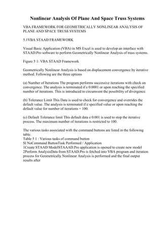 Nonlinear Analysis Of Plane And Space Truss Systems
VBA FRAMEWORK FOR GEOMETRICALLY NONLINEAR ANALYSIS OF
PLANE AND SPACE TRUSS SYSTEMS
5.1VBA STAAD FRAMEWORK
Visual Basic Application (VBA) in MS Excel is used to develop an interface with
STAAD.Pro software to perform Geometrically Nonlinear Analysis of truss systems.
Figure 5 1: VBA STAAD Framework
Geometrically Nonlinear Analysis is based on displacement convergence by iterative
method. Following are the three options
(a) Number of Iterations The program performs successive iterations with check on
convergence. The analysis is terminated if e 0.0001 or upon reaching the specified
number of iterations. This is introduced to circumvent the possibility of divergence.
(b) Tolerance Limit This Data is used to check for convergence and overrides the
default value. The analysis is terminated if e specified value or upon reaching the
default value for number of iterations = 100.
(c) Default Tolerance limit This default data e 0.001 is used to stop the iterative
process. The maximum number of iterations is restricted to 100.
The various tasks associated with the command buttons are listed in the following
table.
Table 5 1 : Various tasks of command button
Sl NoCommand ButtonTask Performed / Application
1Create STAAD ModelSTAAAD.Pro application is opened to create new model
2Perform AnalysisData from STAAD.Pro is fetched into VBA program and iteration
process for Geometrically Nonlinear Analysis is performed and the final output
results after
 