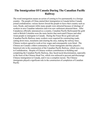 The Immigration Of Canada During The Canadian Pacific
Railway
The word immigration means an action of coming to live permanently in a foreign
country . The people of China started their immigration to Canada before Canada
joined confederation; various factors forced the people to leave their country such as
wars, floods, and tsunami while many people were attracted because of shortage of
workers in new Canadian industries and even new settlement attracted them . After
Canadawas officially announced as a country, Canadian Pacific Railwayand the gold
rush in British Columbia were the main factors that motivated Chinese and other
Asian people to immigrate to Canada . During the Fraser River gold rush and
Canadian Pacific Railway many workers were required for constructing roads,
cutting down trees, mountains and clearing the area, making the railway lines;
Chinese workers agreed to work at low wages and consequently were hired . The
Chinese are Canada s oldest community of Asian immigrants and they played a
historical role in the construction of the Canadian Pacific Railway, which was a key
to Confederation . Despite of Chinese workers contributions to building and
completing the Canadian Pacific Railway, they faced racial discrimination, especially
in the form of the Chinese Head Tax, which was enforced to prevent and discourage
Chinese immigration to Canada, and it was a complete racism. The Chinese
immigrants played a significant role in the construction of completion of Canadian
Pacific
 