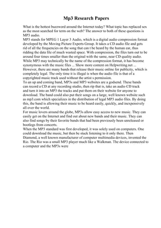 Mp3 Research Papers
What is the hottest buzzword around the Internet today? What topic has replaced sex
as the most searched for term on the web? The answer to both of these questions is
MP3 audio.
MP3 stands for MPEG 1 Layer 3 Audio, which is a digital audio compression format
developed by the Moving Picture Experts Group. It takes a CD audio file and gets
rid of all the frequencies on the song that can t be heard by the human ear, thus
ridding the data file of much wasted space. With compression, the files turn out to be
around four times smaller than the original with the same, near CD quality audio.
While MP3 may technically be the name of the compression format, it has become
synonymous with the music files ... Show more content on Helpwriting.net ...
However, there are many bands that release their music online for publicity, which is
completely legal. The only time it is illegal is when the audio file is that of a
copyrighted music track used without the artist s permission.
To an up and coming band, MP3s and MP3 websites are a godsend. These bands
can record a CD at any recording studio, then rip that is, take an audio CD track
and turn it into an MP3 the tracks and put them on their website for anyone to
download. The band could also put their songs on a large, well known website such
as mp3.com which specializes in the distribution of legal MP3 audio files. By doing
this, the band is allowing their music to be heard easily, quickly, and inexpensively
all over the world.
For music lovers around the globe, MP3s allow easy access to new music. They can
easily get on the Internet and find out about new bands and their music. They can
also find songs by their favorite bands that had been previously been unreleased or
bootlegs from concerts.
When the MP3 standard was first developed, it was solely used on computers. One
could download the music, but then be stuck listening to it only there. Then
Diamond, a well known manufacturer of computer multimedia devices, invented the
Rio. The Rio was a small MP3 player much like a Walkman. The device connected to
a computer and the MP3s were
 