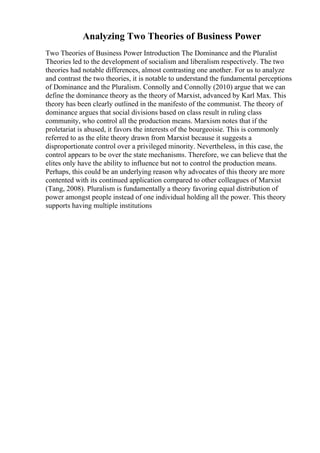 Analyzing Two Theories of Business Power
Two Theories of Business Power Introduction The Dominance and the Pluralist
Theories led to the development of socialism and liberalism respectively. The two
theories had notable differences, almost contrasting one another. For us to analyze
and contrast the two theories, it is notable to understand the fundamental perceptions
of Dominance and the Pluralism. Connolly and Connolly (2010) argue that we can
define the dominance theory as the theory of Marxist, advanced by Karl Max. This
theory has been clearly outlined in the manifesto of the communist. The theory of
dominance argues that social divisions based on class result in ruling class
community, who control all the production means. Marxism notes that if the
proletariat is abused, it favors the interests of the bourgeoisie. This is commonly
referred to as the elite theory drawn from Marxist because it suggests a
disproportionate control over a privileged minority. Nevertheless, in this case, the
control appears to be over the state mechanisms. Therefore, we can believe that the
elites only have the ability to influence but not to control the production means.
Perhaps, this could be an underlying reason why advocates of this theory are more
contented with its continued application compared to other colleagues of Marxist
(Tang, 2008). Pluralism is fundamentally a theory favoring equal distribution of
power amongst people instead of one individual holding all the power. This theory
supports having multiple institutions
 
