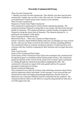 Favorite Commercial Essay
Three Favorite Commercials
1. Identify your three favorite commercials. Then identify your three least favorite
commercials. Explain why you like or don t like each one. Are there similarities in
your preferences? Explain using course content as your rationale.
Three Favorite Commercials
Progressive Family Game Night Commercial
This commercial is portraying Flo with her family and playing charades. The
commercial portrays Progressive being able to save money with their home and auto
bundle for insurance. The commercial portrays a family friendly environment with
Progressive being the easiest form of insurance. The character playing Flo , is
playing all cast members of the family.
Geico Commercial Maxwell the Pig
Maxwell the Pig in ... Show more content on Helpwriting.net ...
Farmer s Insurance Agent Nathaniel Burke states how you thought you were covered
for this, when you are really covered for this which is entirely something different.
The commercial relates to customer satisfaction and piece of mind and shows how
customers that they could be overpaying for their insurance and coverages that aren t
needed.
Three Least Favorite
Game of War Commercial Kate Upton
In this Game of War Commercial, Kate Upton stars and depicts this commercial for
the app based game as something realistic during medieval times. The commercial
grasps the attention of the viewers for the action, however Kate Upton is portrayed
as walking through the commercial unscathed in inappropriate attire. The
commercial is focused on a target of the male gender and less for a general
perception of game play for all ages.
Pristiq Commercial Depression
This commercial was a little bit to honest when informing consumers about Pristiq
and how depression affects individuals. In this message, it was conveyed that you
need pristiq in order to be happy going through depression, that the reason for
depression was a chemical imbalance and this would alleviate the symptoms. The
commercial did not reflect on side effects to using this drug and did not state that it
was FDA approved in the
 
