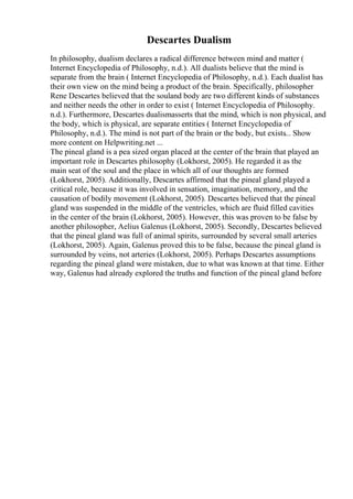 Descartes Dualism
In philosophy, dualism declares a radical difference between mind and matter (
Internet Encyclopedia of Philosophy, n.d.). All dualists believe that the mind is
separate from the brain ( Internet Encyclopedia of Philosophy, n.d.). Each dualist has
their own view on the mind being a product of the brain. Specifically, philosopher
Rene Descartes believed that the souland body are two different kinds of substances
and neither needs the other in order to exist ( Internet Encyclopedia of Philosophy.
n.d.). Furthermore, Descartes dualismasserts that the mind, which is non physical, and
the body, which is physical, are separate entities ( Internet Encyclopedia of
Philosophy, n.d.). The mind is not part of the brain or the body, but exists... Show
more content on Helpwriting.net ...
The pineal gland is a pea sized organ placed at the center of the brain that played an
important role in Descartes philosophy (Lokhorst, 2005). He regarded it as the
main seat of the soul and the place in which all of our thoughts are formed
(Lokhorst, 2005). Additionally, Descartes affirmed that the pineal gland played a
critical role, because it was involved in sensation, imagination, memory, and the
causation of bodily movement (Lokhorst, 2005). Descartes believed that the pineal
gland was suspended in the middle of the ventricles, which are fluid filled cavities
in the center of the brain (Lokhorst, 2005). However, this was proven to be false by
another philosopher, Aelius Galenus (Lokhorst, 2005). Secondly, Descartes believed
that the pineal gland was full of animal spirits, surrounded by several small arteries
(Lokhorst, 2005). Again, Galenus proved this to be false, because the pineal gland is
surrounded by veins, not arteries (Lokhorst, 2005). Perhaps Descartes assumptions
regarding the pineal gland were mistaken, due to what was known at that time. Either
way, Galenus had already explored the truths and function of the pineal gland before
 