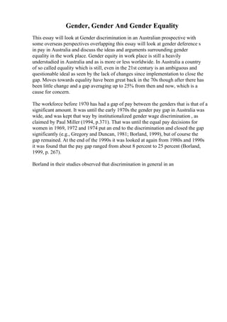 Gender, Gender And Gender Equality
This essay will look at Gender discrimination in an Australian prospective with
some overseas perspectives overlapping this essay will look at gender deference s
in pay in Australia and discuss the ideas and arguments surrounding gender
equality in the work place. Gender equity in work place is still a heavily
understudied in Australia and as is more or less worldwide. In Australia a country
of so called equality which is still, even in the 21st century is an ambiguous and
questionable ideal as seen by the lack of changes since implementation to close the
gap. Moves towards equality have been great back in the 70s though after there has
been little change and a gap averaging up to 25% from then and now, which is a
cause for concern.
The workforce before 1970 has had a gap of pay between the genders that is that of a
significant amount. It was until the early 1970s the gender pay gap in Australia was
wide, and was kept that way by institutionalized gender wage discrimination , as
claimed by Paul Miller (1994, p.371). That was until the equal pay decisions for
women in 1969, 1972 and 1974 put an end to the discrimination and closed the gap
significantly (e.g., Gregory and Duncan, 1981; Borland, 1999), but of course the
gap remained. At the end of the 1990s it was looked at again from 1980s and 1990s
it was found that the pay gap ranged from about 8 percent to 25 percent (Borland,
1999, p. 267).
Borland in their studies observed that discrimination in general in an
 