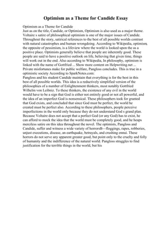 Optimism as a Theme for Candide Essay
Optimism as a Theme for Candide
Just as on the title, Candide, or Optimism, Optimism is also used as a major theme.
Voltaire s satire of philosophical optimism is one of the major issues of Candide.
Throughout the story, satirical references to the best of all possible worlds contrast
with natural catastrophes and human wrongdoing. According to Wikipedia, optimism,
the opposite of pessimism, is a lifeview where the world is looked upon the as a
positive place. Optimists generally believe that people are inherently good. These
people are said to have a positive outlook on life, believing that given time, things
will work out in the end. Also according to Wikipedia, In philosophy, optimism is
linked with the name of Gottfried ... Show more content on Helpwriting.net ...
Private misfortunes make for public welfare, Pangloss concludes. This is true in a
optimistic society According to SparkNotes.com:
Pangloss and his student Candide maintain that everything is for the best in this
best of all possible worlds. This idea is a reductively simplified version of the
philosophies of a number of Enlightenment thinkers, most notably Gottfried
Wilhelm von Leibniz. To these thinkers, the existence of any evil in the world
would have to be a sign that God is either not entirely good or not all powerful, and
the idea of an imperfect God is nonsensical. These philosophers took for granted
that God exists, and concluded that since God must be perfect, the world he
created must be perfect also. According to these philosophers, people perceive
imperfections in the world only because they do not understand God s grand plan.
Because Voltaire does not accept that a perfect God (or any God) has to exist, he
can afford to mock the idea that the world must be completely good, and he heaps
merciless satire on this idea throughout the novel. The optimists, Pangloss and
Candide, suffer and witness a wide variety of horrorsВ—floggings, rapes, robberies,
unjust executions, disease, an earthquake, betrayals, and crushing ennui. These
horrors do not serve any apparent greater good, but point only to the cruelty and folly
of humanity and the indifference of the natural world. Pangloss struggles to find
justification for the terrible things in the world, but his
 