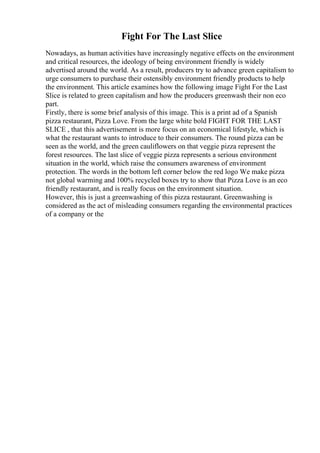 Fight For The Last Slice
Nowadays, as human activities have increasingly negative effects on the environment
and critical resources, the ideology of being environment friendly is widely
advertised around the world. As a result, producers try to advance green capitalism to
urge consumers to purchase their ostensibly environment friendly products to help
the environment. This article examines how the following image Fight For the Last
Slice is related to green capitalism and how the producers greenwash their non eco
part.
Firstly, there is some brief analysis of this image. This is a print ad of a Spanish
pizza restaurant, Pizza Love. From the large white bold FIGHT FOR THE LAST
SLICE , that this advertisement is more focus on an economical lifestyle, which is
what the restaurant wants to introduce to their consumers. The round pizza can be
seen as the world, and the green cauliflowers on that veggie pizza represent the
forest resources. The last slice of veggie pizza represents a serious environment
situation in the world, which raise the consumers awareness of environment
protection. The words in the bottom left corner below the red logo We make pizza
not global warming and 100% recycled boxes try to show that Pizza Love is an eco
friendly restaurant, and is really focus on the environment situation.
However, this is just a greenwashing of this pizza restaurant. Greenwashing is
considered as the act of misleading consumers regarding the environmental practices
of a company or the
 