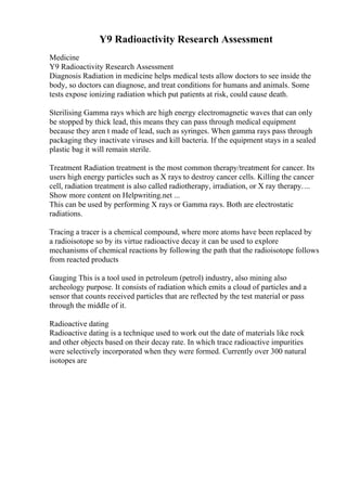 Y9 Radioactivity Research Assessment
Medicine
Y9 Radioactivity Research Assessment
Diagnosis Radiation in medicine helps medical tests allow doctors to see inside the
body, so doctors can diagnose, and treat conditions for humans and animals. Some
tests expose ionizing radiation which put patients at risk, could cause death.
Sterilising Gamma rays which are high energy electromagnetic waves that can only
be stopped by thick lead, this means they can pass through medical equipment
because they aren t made of lead, such as syringes. When gamma rays pass through
packaging they inactivate viruses and kill bacteria. If the equipment stays in a sealed
plastic bag it will remain sterile.
Treatment Radiation treatment is the most common therapy/treatment for cancer. Its
users high energy particles such as X rays to destroy cancer cells. Killing the cancer
cell, radiation treatment is also called radiotherapy, irradiation, or X ray therapy....
Show more content on Helpwriting.net ...
This can be used by performing X rays or Gamma rays. Both are electrostatic
radiations.
Tracing a tracer is a chemical compound, where more atoms have been replaced by
a radioisotope so by its virtue radioactive decay it can be used to explore
mechanisms of chemical reactions by following the path that the radioisotope follows
from reacted products
Gauging This is a tool used in petroleum (petrol) industry, also mining also
archeology purpose. It consists of radiation which emits a cloud of particles and a
sensor that counts received particles that are reflected by the test material or pass
through the middle of it.
Radioactive dating
Radioactive dating is a technique used to work out the date of materials like rock
and other objects based on their decay rate. In which trace radioactive impurities
were selectively incorporated when they were formed. Currently over 300 natural
isotopes are
 