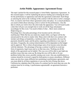 Artist Public Appearance Agreement Essay
The topic I picked for this research paper is Artist Public Appearance Agreement . In
this research paper, I will be explaining the process leading up to retaining the artist
for the performance or appearance and what the agreement could entail. Such things
as selecting the artist to the workings of the contract with the artist or artist s manager.
First, we need to start from where agreement comes into place. As a concert producer,
you need to think about selecting a artist or artists for the performance. Also the
date in which you wish to have the artist make the appearance. You will need to pick
a date that will give you enough time to work out all the bugs and prepare
accordingly for this event. You need to think of what... Show more content on
Helpwriting.net ...
Percentage fees ( fees plus percentage of net income) can be a bit more
multifaceted. While flat fees are relatively simple while a set figure will be the
amount paid to the artist to matter what. Many artist with their own contract will
include such things as hospitality, a technical rider, fees, payments, the way the
payments should be made, and the policy regarding cancellations or any type of
rain dates. Frequently, the contract determination will be dependent on the budget
and its approval. This is where all percentage sums of net income come into play
with the indenture. The advantage of having a contract would be to avoid any
form of arguments, legal issues and so on that may arise. Working out all the
details of the agreement can be helpful. This way you will be able to spot light any
problem issues that may come up. By doing this you will be able to fix any
problems before they occur, possibly ruining your event. Also any modification to a
contract should be reviewed n signed by both parties to ensure smoothness. Different
states can also have many different laws pertaining to performance agreements, and
you must abide by all these regulations or you run the risk of being shut down.
California law stipulates that if the terms of a contract last for more than one year, the
contract must be in writing. A performance agreementВ– an agreement between a
performer
 