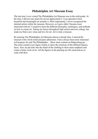 Philadelphia Art Museum Essay
The last time I ever visited The Philadelphia Art Museum was in the sixth grade. At
the time, I did not care much for art nor appreciated it. I was ignorant to how
beautiful and meaningful art actually is. Most importantly, I never recognized the
talented artists within the museum. However, as I grew older I became more
interested with art. I wanted to learn the different principles, techniques, and methods
on how to create art. Taking art classes throughout high school and now college, has
made me find a new value and love for art. Art is truly a treasure.
Re entering The Philadelphia Art Musuem almost a decade later, I entered the
museum with a fresh mind and pure admiration. I have always been more interested
in European Art and The Philadelphia ... Show more content on Helpwriting.net ...
The artist created every figure clearly to show the emotions of the different figures
faces. Also, he put time into the detail of the clothing to show more emphasis and
create a better work of art. All the figures in the painting are life sized and are to
scale with their
 