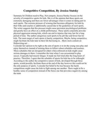 Competitive Competition, By Jessica Statsky
Summary In Children need to Play, Not compete, Jessica Statsky focuses on the
severity of competitive sports for kids. She is of the opinion that these sports are
extremely damaging and there are fewer advantages when it comes to taking part in
such sports. The extreme pressure of winning that becomes obligatory for kids by
their folks and coaches is additionally caused due to the guidelines of such sports.
The writer suggests that this pressure might cause persistent psychological problems
and greatly have an effect on a childs performance. These sports conjointly provoke
physical aggression among kids, which can end in injuries that may last for a long
period of time. The author categorizes such sports to be job like and fewer fun for
kids. The main target of such sports is barely competition. Maybe, being competitive
might facilitate the kids later in their life but losing in... Show more content on
Helpwriting.net ...
I consider her opinion to be right as the aim of sports is to let the young ones play and
enjoy themselves instead of training them to follow robust schedules and routines.
These schedules that are designed for elders when enforced on kids might cause
serious damages to them. I remember the time when I was accustomed to play
soccer, I typically had muscle fatigue. It made me feel tired after the long hours of
practice. Therefore, I agree that the schedule of sports for kids has to be rethought.
According to the author the competitive nature of kids, developed through these
sports, would possibly facilitate them at the end of the day however this could not be
the only purpose of sports. I consider her belief to be true because the harsh
competitions might cause the kids to fight among one another. There ought to be a
healthy sense of competition instead of the fierce one that provokes negativity among
the team
 