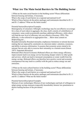 What Are The Main Social Barriers In The Building Sector
1.What are the main social barriers in the building sector? Please differentiate
between housing and tertiary, if necessary.
What is the scope of each barrier on a regional and national level?
Which of these barriers do the policy packages and instruments described in D.1.1
and D.1.2 address? What are the future trends?
Potential barriersDescription/Examples
Heterogeneity of consumers Although a technology may be cost effective on average
for a class of users taken in aggregate, the class, itself, consists of a distribution of
consumers: some could economically purchase additional efficiency, while others
will find the new level of efficiency not cost effective (Sweeney 1993). This
difficulty, is also referred to as aggregation bias. ... Show more content on
Helpwriting.net ...
Bounded rationality Bounded rationality emphasizes limitations to rational decision
making that are imposed by constraints on a decision maker s attention, resources,
and ability to process information. It assumes that economic actors intend to be
rational, but are only able to exercise their rationality to a limited extent (Simon
1957). Important theoretical.
Rebound effect (Social Economic) Rebound effects are where energy efficiency
improvements lead to an energy service becoming cheaper relative to other goods
and services, which can lead to increased consumption or create wealth from the
energy savings. Rebound effects can therefore have positive social and economic
consequences but may lead to a conflict with the goal to reduce energy use and
emissions.
2.What are the main cultural barriers in the building sector? Please differentiate
between housing and tertiary, if necessary.
What is the scope of each barrier on a regional and national level?
Which of these barriers do the policy packages and instruments described in D.1.1
and D.1.2 address? What are the future trends?
Potential barriersDescription/Examples
Mistrust of new technologies Mistrust of new technologies and lack of willingness to
adopt energy savings measures (especially households), historic low penetration to
district heating because of the prevalence
of
 