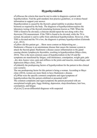 Hypothyroidism
пЃµDiscuss the criteria that must be met in order to diagnosis a patient with
hypothyroidism. Find the gold standard, best practice guidelines, or evidence based
information to support your answer.
Hypothyroidism is caused by the thyroid s gland inability to produce thyroid
hormone as required by the body. The diagnosis of hypothyroidismrequires the
laboratory testing of the thyroid stimulating hormone known as TSH. When the
TSH is found to be elevated, a clinician should repeat the test along with a free
thyroxine (T4) measurement. If the TSH is found to be elevated, while the T4 is
normal, the patient is said to suffer from subclinical hypothyroidism. However, if the
TSH is elevated and the T4 is low, the diagnosis is primary hypothyroidism (Gaitonde
et al., 2012).
пЃµHow did this patient get ... Show more content on Helpwriting.net ...
Hashimoto s Disease is an autoimmune disease that causes the immune system to
attack the thyroid gland. Hashimoto s disease causes inflammation to the gland
causing chronic lymphocytic thyroiditis, resulting in hypothyroidism (Mayo clinic,
2014). This is the most common cause of hypothyroidism in the US and the
symptoms are manifested by fatigue, cold intolerance, constipation, weight gain, pale
, dry skin, hoarse voice, pain and stiffness in the joints and muscles, menorrhagia, and
depression (Mayo clinic, 2014).
пЃµIdentify the predisposing factors of hypothyroidism for the patient in this clinical
case scenario.
The one predisposing factor for this patient is being a woman. According to Mayo
clinic (2014), women are more likely to have Hashimoto s disease.
пЃµWhat were the specific common complaints and signs/symptoms of
hypothyroidism that this patient exhibited or presented with?
The common complaints and signs/symptoms the patient presented with are
unexplained weight gain, foggy thinking, depression, sleep disturbance, hair loss,
constipation, and fatigue.
пЃµList [7] seven differential diagnoses with suspected
 