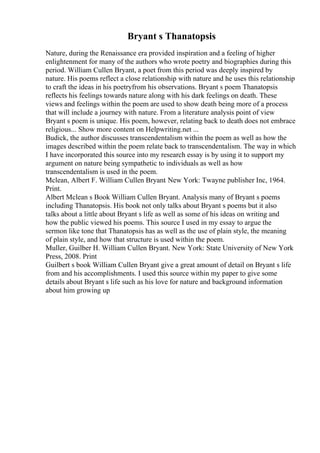 Bryant s Thanatopsis
Nature, during the Renaissance era provided inspiration and a feeling of higher
enlightenment for many of the authors who wrote poetry and biographies during this
period. William Cullen Bryant, a poet from this period was deeply inspired by
nature. His poems reflect a close relationship with nature and he uses this relationship
to craft the ideas in his poetryfrom his observations. Bryant s poem Thanatopsis
reflects his feelings towards nature along with his dark feelings on death. These
views and feelings within the poem are used to show death being more of a process
that will include a journey with nature. From a literature analysis point of view
Bryant s poem is unique. His poem, however, relating back to death does not embrace
religious... Show more content on Helpwriting.net ...
Budick, the author discusses transcendentalism within the poem as well as how the
images described within the poem relate back to transcendentalism. The way in which
I have incorporated this source into my research essay is by using it to support my
argument on nature being sympathetic to individuals as well as how
transcendentalism is used in the poem.
Mclean, Albert F. William Cullen Bryant. New York: Twayne publisher Inc, 1964.
Print.
Albert Mclean s Book William Cullen Bryant. Analysis many of Bryant s poems
including Thanatopsis. His book not only talks about Bryant s poems but it also
talks about a little about Bryant s life as well as some of his ideas on writing and
how the public viewed his poems. This source I used in my essay to argue the
sermon like tone that Thanatopsis has as well as the use of plain style, the meaning
of plain style, and how that structure is used within the poem.
Muller, Guilber H. William Cullen Bryant. New York: State University of New York
Press, 2008. Print
Guilbert s book William Cullen Bryant give a great amount of detail on Bryant s life
from and his accomplishments. I used this source within my paper to give some
details about Bryant s life such as his love for nature and background information
about him growing up
 