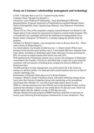 Essay on Customer relationships managment and technology
CASE: 1 Olympic Rent a car U.S.: Customer loyalty battles
Company Name: Olympic Car Rental Co.
Characters: Laura Walkins(VP Marketing) , Andy Kim(Manager CRP),Seth
Bergman(Senior Financial Analyst),Eva Chan(Southwest regional Manager Sales),
Marvin Fleming(OM), Sriny Vajarain,Jorge Martinez Amy Mckeever( Franichisee
operators).
Theme of Case: One of the competitor company named Enterpise Car Rental Co. the
biggest player in the market has announced an attractive custom loyalty program. This
is considered to be a paradigm shift from the traditional rewarding pattern in Car
Rental market. Enterprise Car Rental Co. is already reaping the benefits from the
program.
Olympic Car Rental Company s top management wants to discuss about this ... Show
more content on Helpwriting.net ...
Car rental industry was broadly divided into two: 1. Airport rentals (Where most
business leisure travelers pick up their cars) 2. Local rentals (Business originate from
local offices, including car dealership repair shops.).Business revenue accounted for
80% of revenue on airport rentals,while leisure was only 20%.
With rapid growth of technology internet savvy society, the emergence of third party
consolidators like Expedia, Travelocity and Orbitz play a major role in providing the
customers with convenience of booking price comparisons between different Car
Rental providers.
Variable pricingor revenue management, was used extensively in the rental car
business to optimize profits. Car rental providers crucial expense item was its fleet of
vehicles (operating cost).
Performance of Olympic Other players in Car Rental Industry:
Company s Model is mostly Franchisee based, with initial marketing strategy being
lower price then Hertz(a Competitor) along with capitalizing on the promotional
advertising front. Olympic Co. was able to gain large airport spaces in early
2000s.Co. had also purchase new fuel efficient cars on the demands of their existing
customer base.Olympic s typical car was rented about 232 days per year, which was
slightly higher than the industry average of 208 days per year.
Olympic Medalist Rewards program (OMRP) had been modified several times in
twenty years following Reward programs introduced by its near competitors. They
 