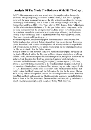Analysis Of The Movie The Bedroom With Fill The Gaps...
In 1979, Dubus creates an alternate world, where he propels readers through the
emotional whirlpool spinning in the mind of Matt Fowler, a man who is trying to
cope with the tragic murder of his son; as the tide, acting through his wife, becomes
increasingly overwhelming, Matt is driven to seek revenge through the killing of
Richard Fowler (Dubus 1123 1136). Years later, in 2001, director Todd Field
produces
the film adaptation In the Bedroom to fill the gaps Dubus s short storycannot; while
the story focuses more on the killingsthemselves, Field allows views to understand
the emotional turmoil that pushes characters to the edge, ultimately explaining the
journey of how the killings come to be (In the Bedroom). Although Dubus wrote...
Show more content on Helpwriting.net ...
Within the argument, the cinematographer films the scene as a shot reverse shot,
further implying that Matt and Ruth are in conflict. One can see the veil depression
places Ruth after Frank s death, enabling her to ask Matt for the literal unspeakable
task of murder; in a short story, one cannot read silence, but the silence permeating
the film speaks louder than the Dubus s words.
While in neither the film nor short story does Ruth outwardly express her desire for
the death of Richard, within the film, one is able to glimpse into the inner workings
of Matt s mind, understanding the emotional manipulation, brought on by his wife, he
endures. Matt describes how Ruth has concrete objections which he trie[s] to
overcome and in his intent to do this[,] he neglect[s] his own objects (1127); here,
Dubus is indirectly telling readers this is the foundation Ruth has previously built in
her marriage, allowing her to manipulate Matt into carrying out tasks, or specifically
it (1136). Furthermore, several times in the short story, Matt convinces himself that
he [is] certain that [Ruth knows and] she [is] waiting for him for she knows (Dubus
1125, 1134). In Field s adaptation, one can see the change in behavior and demeanor
both Matt and Ruth undergo, driving Matt to commit a seemingly inevitable killing.
Several times in the film, the camera focuses on Matt and then quickly switches to a
smash cut, implying disruption and cacophony follow Matt; however,
 