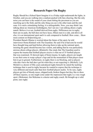 Research Paper On Rugby
Rugby Should be a School Sport Imagine it is a Friday night underneath the lights, in
October, and you are walking into a stadium packed with fans cheering. But the only
noise you can hear is the sound of your cleats hitting the pavement as you are
marching up to the field, and the only thing you see is the other team and the end
zone. It is such a stimulating feeling, it is unforgettable. Now, you may think I am
talking about an American footballgame, but I am not. I am talking about a rugby
match. Believe it or not, football derived from rugby. Differences are in rugby,
there are no pads, the ball does not have laces, fifteen men to a side, and above all
else, it is an international sport and it is safe compared to football. How come... Show
more content on Helpwriting.net ...
President Barack Obama is worried about the future of the sport, he told
interviewer Homa Khaleeli with The Guardian. He said if he d had sons he would
have thought long and hard before allowing them to take up the national sport,
insisting the game should become less violent, and adding that he was particularly
anxious about college players. (Khaleeli). One study that The Guardian used to
expose the trauma that football players receive is that out of 35 football players
that was examined, 34 showed signs of brain trauma. In rugby, players are taught
to use their arms to wrap a player s legs and let the momentum of that player cause
him to go to ground. Furthermore, in rugby there is no blocking, and so players
who don t have the ball don t get hit when they re not expecting it. (Micheli). Lyle
Micheli is a doctor of fifty years and played rugby himself, he stated the tackling
technique that is used in rugby because he wanted to expose that the technique is
very different and much safer than how football players tackle. To be sure, rugby
players get lots of bloody noses, chipped teeth, broken fingers but they like to show
off these injuries, so one might come under the impression that rugby is a very rough
sport. (Mckenna). Jim Mckenna is a doctor and rugby coach. He brought up a valid
point, sure rugby
 