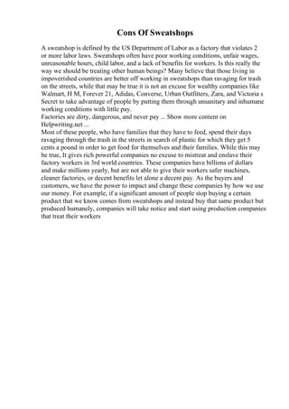 Cons Of Sweatshops
A sweatshop is defined by the US Department of Labor as a factory that violates 2
or more labor laws. Sweatshops often have poor working conditions, unfair wages,
unreasonable hours, child labor, and a lack of benefits for workers. Is this really the
way we should be treating other human beings? Many believe that those living in
impoverished countries are better off working in sweatshops than ravaging for trash
on the streets, while that may be true it is not an excuse for wealthy companies like
Walmart, H M, Forever 21, Adidas, Converse, Urban Outfitters, Zara, and Victoria s
Secret to take advantage of people by putting them through unsanitary and inhumane
working conditions with little pay.
Factories are dirty, dangerous, and never pay ... Show more content on
Helpwriting.net ...
Most of these people, who have families that they have to feed, spend their days
ravaging through the trash in the streets in search of plastic for which they get 5
cents a pound in order to get food for themselves and their families. While this may
be true, It gives rich powerful companies no excuse to mistreat and enslave their
factory workers in 3rd world countries. These companies have billions of dollars
and make millions yearly, but are not able to give their workers safer machines,
cleaner factories, or decent benefits let alone a decent pay. As the buyers and
customers, we have the power to impact and change these companies by how we use
our money. For example, if a significant amount of people stop buying a certain
product that we know comes from sweatshops and instead buy that same product but
produced humanely, companies will take notice and start using production companies
that treat their workers
 