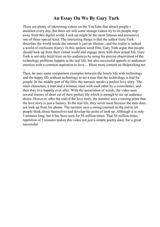 An Essay On We By Gary Turk
There are plenty of interesting videos on the YouTube that attract people s
attention every day, but there are still some strange videos try to let people step
away from this digital world. Look up might be the most famous and persuasive
one of those special kind. The interesting things is that the author Gary Turk
describes the world inside the internet is just an illusion , and the reality is indeed
a world of confusion (Gary). In this spoken word film, Gary Turk argue that people
should look up from their virtual world and engage more with their actual life. Gary
Turk is not only build trust on his audiences by using his precise observation of the
technology problems happen in the real life, but also successful appeals to audiences
emotion with a common aspiration to love.... Show more content on Helpwriting.net
...
Then, he uses some comparison examples between the lonely life with technology
and the happy life without technology to set a tone that the technology is bad for
people. In the middle part of the film, the narrator speaks a perfect love story: The
main characters, a man and a woman, meet with each other by a coincidence, and
then they live happily ever after. With the association of words, the video uses
several frames of short cut of their perfect life which is enough to stir up audience
desire. However, after the end of the love story, the narrator uses a turning point that
the love story is just a fantasy. In the real life, they never meet because the man does
not look up from his phone. The narrator uses a strong contrast as the end to let
people think about themselves and develop his point of look up. Although it is only
5 minutes long, but it has been seen for 56 million times. That 56 million times
repetition of 5 minutes makes this video not just a simple poetry slam, but a great
successful
 