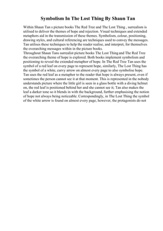 Symbolism In The Lost Thing By Shaun Tan
Within Shaun Tan s picture books The Red Tree and The Lost Thing , surrealism is
utilised to deliver the themes of hope and rejection. Visual techniques and extended
metaphors aid in the transmission of these themes. Symbolism, colour, positioning,
drawing styles, and cultural referencing are techniques used to convey the messages.
Tan utilises these techniques to help the reader realise, and interpret, for themselves
the overarching messages within in the picture books.
Throughout Shaun Tans surrealist picture books The Lost Thingand The Red Tree
the overarching theme of hope is explored. Both books implement symbolism and
positioning to reveal the extended metaphor of hope. In The Red Tree Tan uses the
symbol of a red leaf on every page to represent hope, similarly, The Lost Thing has
the symbol of a white, curvy arrow on almost every page to also symbolise hope.
Tan uses the red leaf as a metaphor to the reader that hope is always present, even if
sometimes the person cannot see it at that moment. This is represented in the nobody
understands picture where the little girl is seen in a glass bottle with a diving helmet
on, the red leaf is positioned behind her and she cannot see it; Tan also makes the
leaf a darker tone so it blends in with the background, further emphasising the notion
of hope not always being noticeable. Correspondingly, in The Lost Thing the symbol
of the white arrow is found on almost every page, however, the protagonists do not
 
