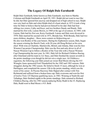 The Legacy Of Ralph Dale Earnhardt
Ralph Dale Earnhardt, better known as Dale Earnhardt, was born to Martha
Coleman and Ralph Earnhardt on April 29, 1951. Ralph did not want to race like
he did, but Dale ignored him anyway and dropped out of high school to race. Ralph
was very hard on Dale and when Ralph died of a heart attack in 1973 it took a long
time for Dale to believe that he had proven himself to his dad. Dale had four
siblings two sisters, Cathy and Kaye, and two brothers Dandy and Randy. Dale
married his first wife, Latone Brown, in 1968 at the age of seventeen. In 1969, with
Latone, Dale had his first son, Kerry Earnhardt. Latone and Dale were divorced in
1970. Dale married his second wife in 1971, Brenda Gee. With Brenda, Dale had two
more children, daughter... Show more content on Helpwriting.net ...
He also won Rookie of the year honors. During his Sophomore season, Dale, began
the season winning the Busch Clash, with 20 year old Doug Richert as his crew
chief. With wins at Charlotte, Martinsville, Bristol, and Atlanta, Dale won his first
Winston Cup points Championship. Dale was the first and only driver in all of
Nascar Winston Cup to follow a Rookie of the Year title with a Nascar Winston
Cup Championship the next year. In 1981, Dale left for Richard Childress Racing,
after Osterland sold his team to J.d. Stacy, and Dale finished the season seventh in
the points standings even though he did not win a single race. At Childress,s
sugestion, the following year Dale joined car owner Bud Moore driving the #15
Wrangler Jeans sponsored Ford Thunderbird for the 1982 and 1983 seasons. Dale
struggled, during the 1982 season. He failed to finish 15 races, although he won at
Darlington, and completed the season 12th in the points standing, which was the
worst of his career. At Pocono Raceway Dale flipped after contact with Tim
Richmond and suffered from a broken knee cap. Dale overcome and won his first
of twelve Twin 125 Daytona qualifying races, in 1983. Winning at Nashville and
Talladega, Dale finished eighth in the points standings. Dale returned to Richard
Childress Racing, after his 1983 season,replacing Ricky Rudd in the #3. Replacing
Dale, Rudd went to Bud Moore s #15. Both
 