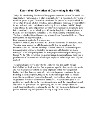 Essay about Evolution of Goaltending in the NHL
Today, the term hockey describes differing games in various parts of the world, but
specifically in North America it refers to as ice hockey. In its origin, hockey is one of
the oldest games played. The earliest mention of the sport of hockey dates back to
1572, when it was on a list of prohibited games. Hockey s birthplace is believed to be
in Asia and authorities credit Persiawith having devised it about 2000 BC. People
who perfected the game of polomust have known quot;hockey on the ground quot;
before quot;hockey on horseback quot;. Certainly though ice hockey originated in
Canada. Two theories have surfaced as to who really came up with ice hockey.
The first credits English soldiers serving with the Royal Canadian Rifles at ... Show
more content on Helpwriting.net ...
Four teams took part in the first season: the
Montreal Canadians, the Wanderers, the Ottawa Senators and the Toronto Arenas.
Then two more teams were added making the NHL a six team league; the
Blackhawks and the Detroit Red Wings. In the 60 s the NHL decided to expand
the organization which was limited to six teams and added another six teams
making 12 in all and opening doors for more players to became part of the great
league. As the NHL grew into a prosperous league, the game changed from year to
year because of expansion and rule changes so players had to adapt, especially the
goalies!
The game of ice hockey is played with 12 players on a 200 feet by 80 feet
battlefield of ice. Each team has five players and a goalie; there are three forwards
and two defensemen who form the setup of players of that play the game of
hockey. And then there are goaltenders, the most important position on the ice.
Suited up in their equipment, they are the most essential part of an ice hockey
team. But the position of goaltending has really evolved from when hockey was
originated or even since the formation of the NHL. Many different parts of the
position have evolved over the years; the equipment used, the physical and mental
abilities of the goaltenders, the style of play, and the rule changes of the NHL
which have forced goalies to change the way they play their game. In the early years,
goalies were not very well protected. Having to stop frozen discs of
 