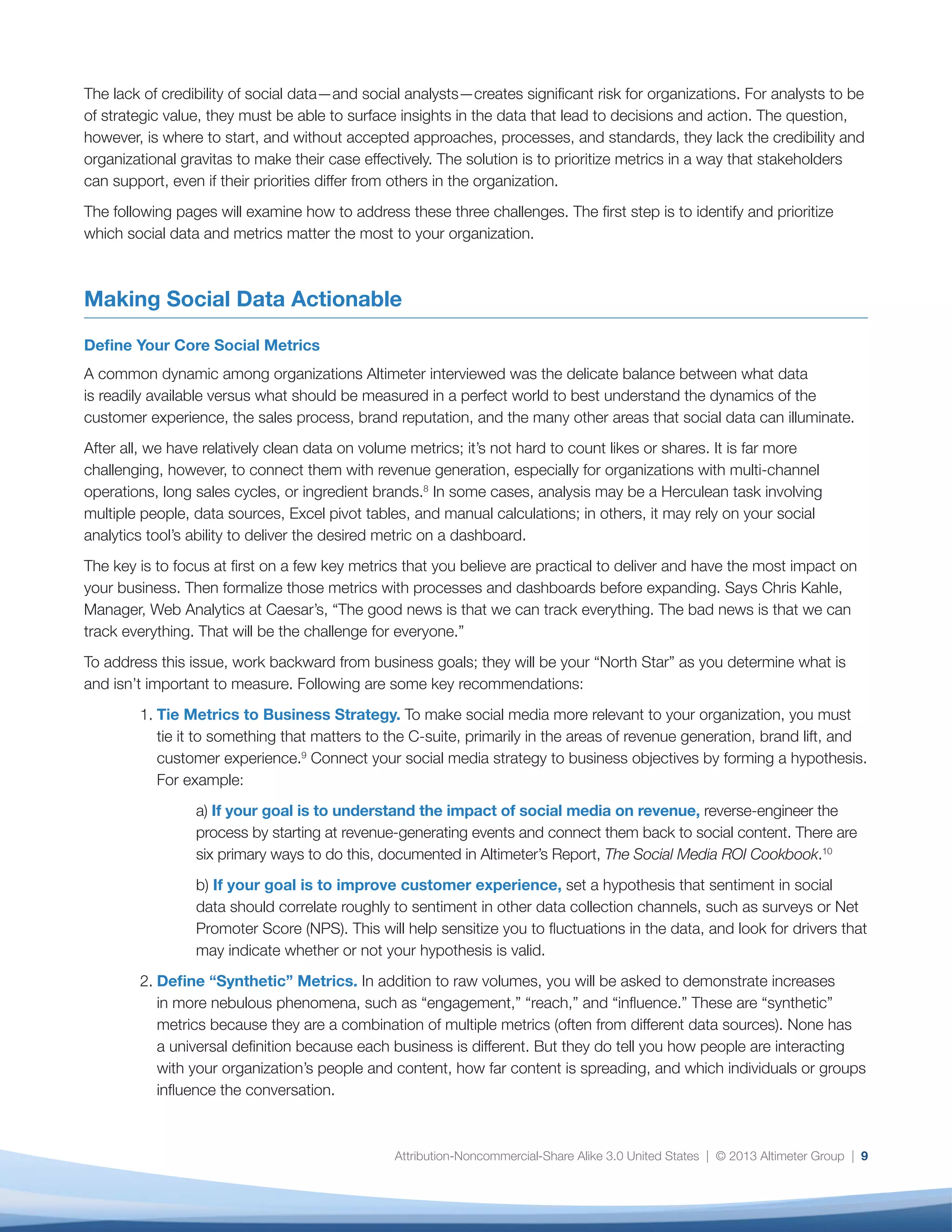 “reach” and “influence,” as well as other metrics
that require some degree of consensus as to their
impact on your business. Measure your progress
by the extent to which you are able to drive
alignment around these definitions. One litmus
test is the ability to provide a consistent answer
to the question: “How do we define engagement
for our organization?”
3.	 Prioritize Your Metrics. While you should expect
ad-hoc requests to be a way of life, the most
strategic thing you can do is to use the “Social
Metrics Scorecard,” discussed in the next section,
to set expectations internally as to what data
you have readily available, the resources required
to analyze it, the value of the metric, and its
priority. This will establish that the analytics team
is thinking strategically about what is credibly
measurable, what is measurable with caveats,
and what is not yet measurable within the
organization.
The following case study describes how Caesar’s
Entertainment is using social data to better
understand customer touchpoints. The approach
at Caesar’s is a useful example of how one
organization tailors its measurement strategy to key
business drivers. Their approach is to focus first on
understanding the journey that customers take with
the brand — whether online or offline in their hotels,
casinos, or restaurants — and how that experience
may vary across segments, media types, and brands.
By prioritizing the most important metrics, Caesar’s
expects to better understand its customers’ unique
preferences and inform future investment decisions.
Metric Prioritization
Altimeter’s Metrics Scorecard provides a starting
point to help you evaluate and, more to the point,
communicate your organization’s capability to deliver
these desired metrics (Figure 4). This is a sample only;
use this template to catalog your existing social data
10
Case Study: Caesar’s — Integrating Social Data to Understand the Customer Journey
Objective
Caesar’s Entertainment, Inc. is an American public gaming company that owns and operates more than 50
casinos, hotels, and golf courses under several different brand identities throughout the world. As a result,
making sense of the vast array of data, systems, brands, audience segments, and transaction history — in
addition to a host of other data streams — is no easy task.
Caesar’s realizes that the value of its data lies in its ability to provide insight into the customer journey
across multiple channels and touchpoints. But customers don’t move linearly or predictably in an
increasingly digital world. Says Chris Kahle, Web Analytics Manager for Caesar’s, “We were looking at
attribution as direct vs. indirect. Social Direct means someone comes to any one of your social assets,
interacts with that asset, and then most companies drive that traffic directly back to their core site to
book (convert). With Social Indirect, people come on, then go talk to someone, then come back through
another channel, then head over to Google where they might come in on paid search or via email. If you
don’t have all channels integrated — including social — you won’t be able to see that.” As a result, when the
company looked at direct attribution numbers for the impact of social media on revenue, it didn’t seem as
though social was having much of an impact. What Caesar’s couldn’t see was the indirect, or multi-point,
attribution history.
 