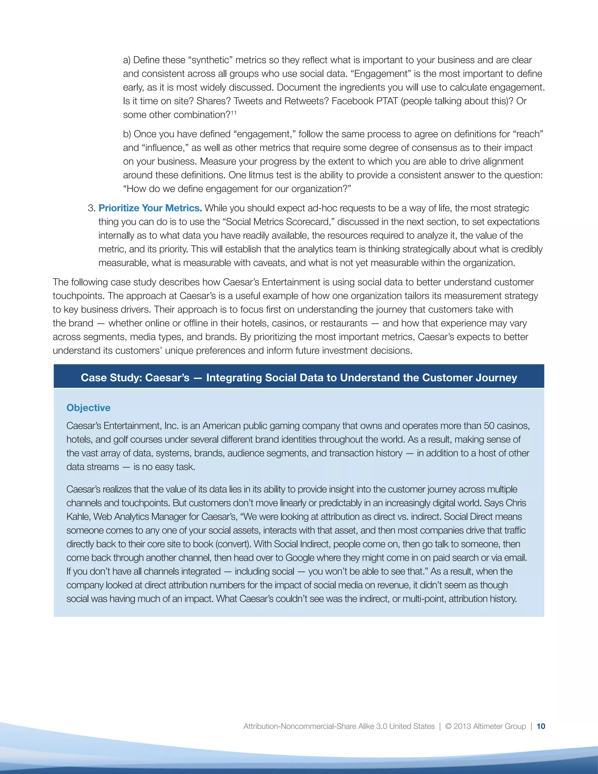 11
Solution
Caesar’s deployed Adobe Social to better understand the customer journey and is now undergoing a mass
data integration project across the company, beginning with its customer relationship management and
enterprise data warehouse systems. In addition, the company is aggregating data across advertising
channels, such as display, email, organic, search, and affiliate, and is driving toward one integrated
marketing channel in order to gain a holistic and complete view of each prospect or customer’s relationship
with Caesar’s. Kahle explains, “By making sure all customer data is integrated, if customers interact with
us, we can see that. We’re also aiming to be able to track movement through all channels so we can
give credit to each for how it drives marketing and budget.”The goal is to understand both online and
offline touchpoints along the customer journey and how they may vary across segments, media types,
and brands. Part of Caesar’s strategy includes integrating online and offline data; for example, to enable
hotel concierges to use customer preferences to inform recommendations during their stay and enter
information after check-out to better personalize their future interactions.
Caesar’s is also leveraging data to inform smart engagement throughout the customer’s lifecycle. It is using
previous purchase and engagement history — both online and offline — to build preference models and is
tying together pre-purchase and rewards data to drive loyalty, enabling customers to earn points toward
rooms, discounts on shows, and other perks. The goal is to enable Caesar’s to offer the right rewards at the
right time through the right channel, tailored to customers’ specific interests.
From an organizational point of view, the company is gaining tremendous insights into the behavioral
preferences and tendencies of its audience segments to inform more efficient, strategic, and timely
investments in marketing and customer service offerings. Says Kahle, “Best practices are all theories right
now. We have the tool set to develop best practices to know what works and what doesn’t. First we want
to understand the entire model; then we’ll start building preference models based on customer profiles and
previous purchase history.”
Results
Although this project is still in the early stages, Caesar’s is already detecting insights at both a customer
and organizational level. Kahle is cautiously optimistic: “I think our customers will be receptive to it,” he
says. “They are already very engaged.” As the company continues to integrate social data with other
enterprise data sources, the focus will shift toward scaling this effort more broadly across the organization,
enabling Caesar’s to prioritize the insights they receive in a strategic and actionable way.
metrics, rate them, and determine which ones your
organization is most able to deliver and which will
require additional criteria to be met before they can be
adopted and shared.
Below is a short process overview of how to use this
sample metrics scorecard.
1.	 List the core set of metrics you would like to
evaluate.
2.	 Score them as follows, on a scale of one to five,
where one is lowest and five is highest:	
a) Value: How useful this metric is to your
organization. For example, number of fans
and followers may be relatively low value,
 