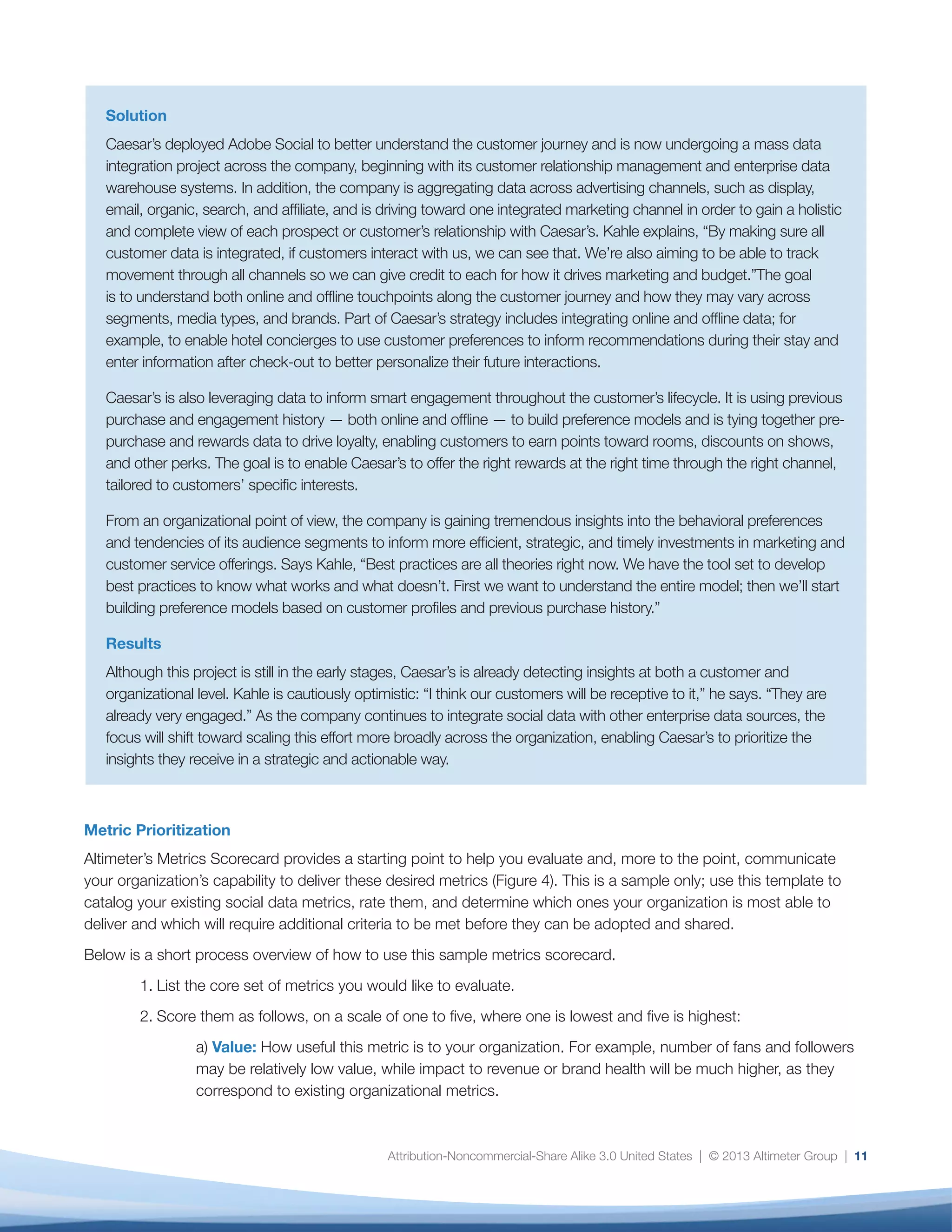 12
Fig. 4: Sample Metrics Scorecard
while impact to revenue or brand health will be
much higher, as they correspond to existing
organizational metrics.
b) Capability: Your organization’s ability to deliver
this metric. It’s important to note that your
capabilities today are highly dependent on the
availability and stability of social network APIs, as
well as the analytics tools ecosystem. While there
will always be constraints, measurement will
become increasingly consistent as the industry
matures.
c) Resource: The time and staff power it will
take to deliver this metric. API changes and
gaps among tools mean that many analysts
are required to calculate core metrics manually
or using complex Excel pivot tables. Manual
calculations should be scored at the low end,
while automatic and/or readily available metrics
should be scored at the higher end.
d) Dependency: The degree to which other
metrics or future decisions rely on it. For example,
a metric describing conversation drivers provides
the foundation to understand many other
metrics, including share of voice of a particular
conversation, brand lift, or potential risk.
This will give you an overall score, which will constitute
an average of Value, Capability, Resources, and
Dependency. The final score will indicate which should
be your initial priority metrics versus those that require
additional conditions to be met (for example, the ability
to integrate web and social analytics platforms) before
you can deliver them at scale.
Once you have prioritized your metrics, it’s time to
focus on the organizational and process aspects of
integrating social data effectively into the fabric of the
enterprise.
This is a sample scorecard; these numbers are intended as placeholders and will vary according to business context
Category Metric Average
Value
Average
Capability
Average
Resources
Average
Dependency
Overall
Score
Brand Health
Brand Health
Brand Health
Brand Health
Revenue
Generation
Revenue
Generation
Revenue
Generation
Revenue
Generation
Revenue
Generation
Share of relevant
conversation
Sentiment over time
Sentiment drivers
Top Influencers,
Top Detractors
Relationship of Generation
Social to Awareness
Relationship of Social
to Consideration
Relationship of Social
to Conversion
Relationship of Social
to Loyalty
Relationship of Social
to Advocacy
Scale of 1-5: 1 is very low and 5 is very high
5 3 4 5 4.25
4 2 2 4 3
5 4 5 5 4.75
5 3 3 4 3.75
4 4 2 3 3.25
5 1 3 2 2.75
5 1 1 5 3
4 3 3 4 3.5
5 2 1 4 4
 