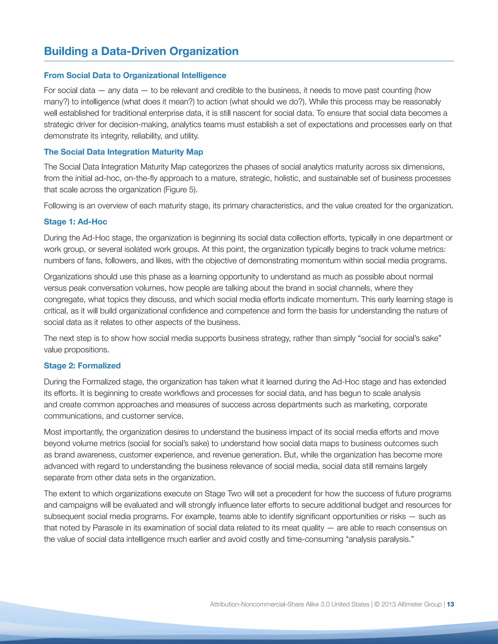 Learning
Business Relevance
Learning
Business Relevance
Holistic View
Learning
Business Relevance
Holistic View
Scale
Learning
One department
or workgroup only
Across the
enterprise
Across 4
or more departments
Across
1-3 departments
Metrics are
volume-based
Social metrics
mapped to
business outcomes
Social metrics viewed
in context of other
business metrics and
mapped to business
outcomes
All social metrics
mapped to business
outcomes
Ad-hoc
Social data only
Social and enterprise
data sets viewed
in tandem
All relevant
customer-oriented
data sets
Undefined
Defined for
priority metrics
Clearly defined, with
known benchmarks
and shared KPIs
Defined for most
data, with a process
for establishing
new metrics
Processes defined
among social teams
Processes defined
among social and
other business teams
Entirely programmatic
and integrated into
established processes
and workflows
No benchmarks
for social metrics
Benchmarks
emerging, some
formally defined
Most metrics
benchmarked
Benchmarks
established
and shared
Social data only
Stage 4
Holistic
Stage 3
Integrated
Stage 2
Formalized
Stage 1
Ad-hocDimension
Desired
Outcome
1. Scope
2. Strategy
3. Context
4. Governance
5. Metrics
6. Data
14
Fig. 5: Social Data Maturity Map
the value of social data intelligence much earlier and
avoid costly and time-consuming “analysis paralysis.”
Organizations have mastered Stage Two when any
social program, campaign, or content can pass the
“So what?” test: How does this drive our business
forward? What value does it provide to shareholders,
customers, and stakeholders? What have we learned
that will influence future decisions?
The next step is to integrate that understanding with
other enterprise data for a more holistic view of the
business.
Stage 3: Integrated
Organizations moving into the Integrated Stage
already understand that social media can drive
business outcomes. Now they must determine how
findings from social data relate to other enterprise
data, such as CRM, business intelligence, or market
research. During this stage, organizations begin to
view social and enterprise data side-by-side to better
understand whether trends in one are detectable
in the other, whether social data provides context
for enterprise data, or vice versa. Some may even
incorporate econometric data such as interest or
inflation rates, gas prices, or other external factors
that can influence a buying decision or the market
landscape as a whole.
During this stage, the resource, organizational, and
tool challenges become more acute, as a holistic view
of data requires organizational alignment, shared
objectives and approaches, and rationalization of
what is generally a large and heterogeneous data (and
tool) set. One additional factor on the horizon is the
 