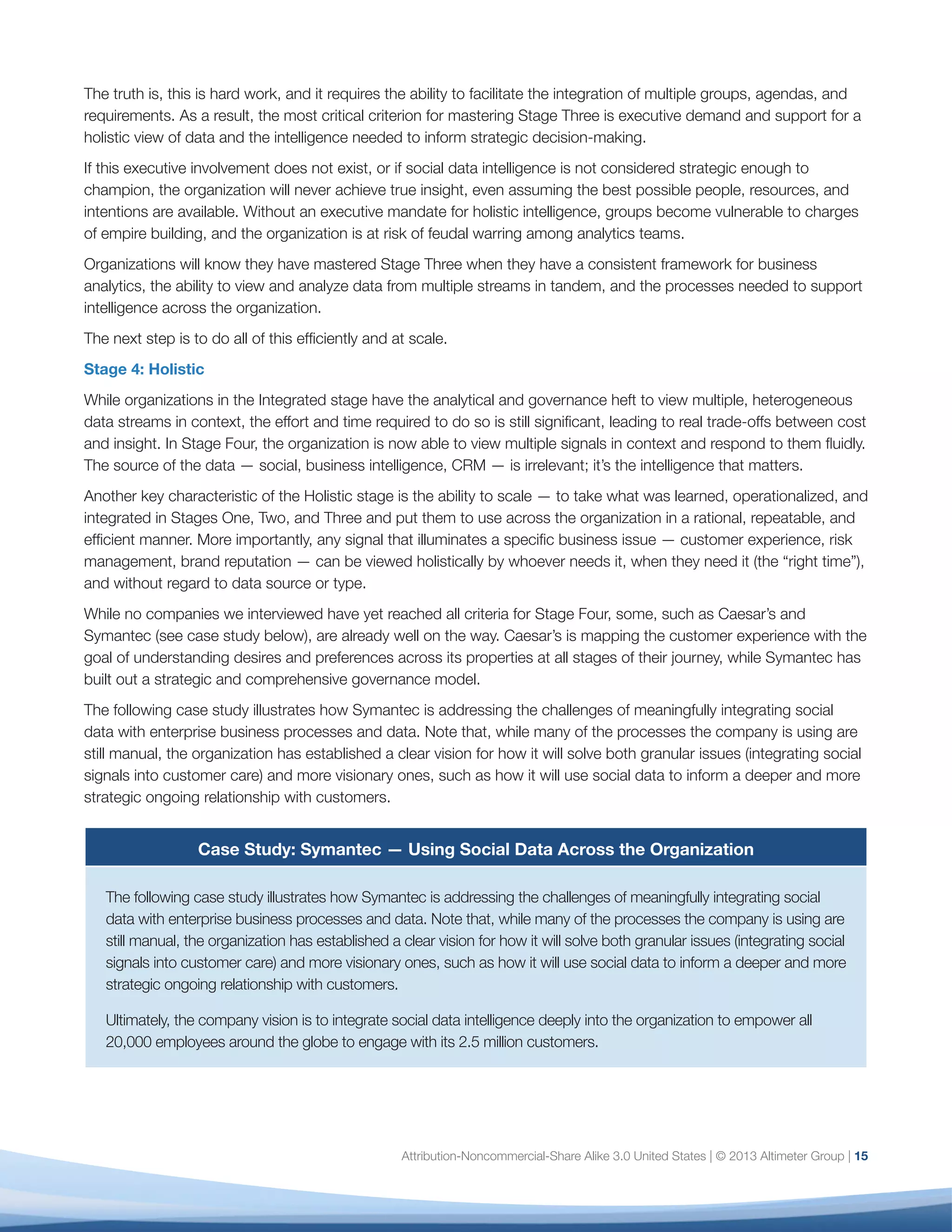 Case Study: Symantec — Using Social Data Across the Organization
The following case study illustrates how Symantec is addressing the challenges of meaningfully integrating
social data with enterprise business processes and data. Note that, while many of the processes the company
is using are still manual, the organization has established a clear vision for how it will solve both granular issues
(integrating social signals into customer care) and more visionary ones, such as how it will use social data to
inform a deeper and more strategic ongoing relationship with customers.
Ultimately, the company vision is to integrate social data intelligence deeply into the organization to empower all
20,000 employees around the globe to engage with its 2.5 million customers.
Objective
Founded in 1982, Symantec provides security, storage and systems management solutions to help customers
secure and manage their information and identities independent of device. The company uses social data to optimize
business value across the customer journey, as well as to drive revenue, improve efficiencies and mitigate risk.
Approach
Today Symantec uses Salesforce Marketing Cloud to harvest social data — including posts, brand mentions,
and comments — from across the web and sends it to a central team within the marketing organization
that determines the business function best equipped to serve the customer. The central team, known as the
Social Business Team, has established processes and workflows to route incoming queries and mentions to
approximately 300 trained employees based on which product or issue is mentioned.
Symantec has established specific tracks for specific products, but most notably classify what they call Actionable
Internet Mentions (AIMs) into seven buckets, falling into different business functions and corresponding to various
phases of the customer journey. The seven classifications are:
1.	 Case: Request for help resolving real-time issue
2.	 Query: Question that doesn’t require support resource
3.	 Rant: Insult that merits brand management consideration
4.	 Rave: Praise from Symantec brand advocate
5.	 Lead: Pronouncement of near-term purchase decision
6.	 RFE: Request to enhance a product with a new feature
7.	 Fraud: Communication from an unauthorized provider of Symantec products
These seven categories incorporate workflows for Symantec’s top 15 product lines and span business functions
that include marketing, customer support, engineering, PR, product management, and legal. Following are some of
the ways Symantec harvests social data:
•	 Customer Experience. Symantec aims to optimize customer experience at every touchpoint. For
example, if a customer mentions the name of a product in a social post, that case is automatically
assigned and routed to the appropriate support resource trained in social and on the specific product.
Symantec also leverages existing content to streamline the process for both customer and employee,
routing to support team members with a deep knowledge of product content who can answer the
question or direct the customer to an existing thread in Symantec’s online community.
16
 