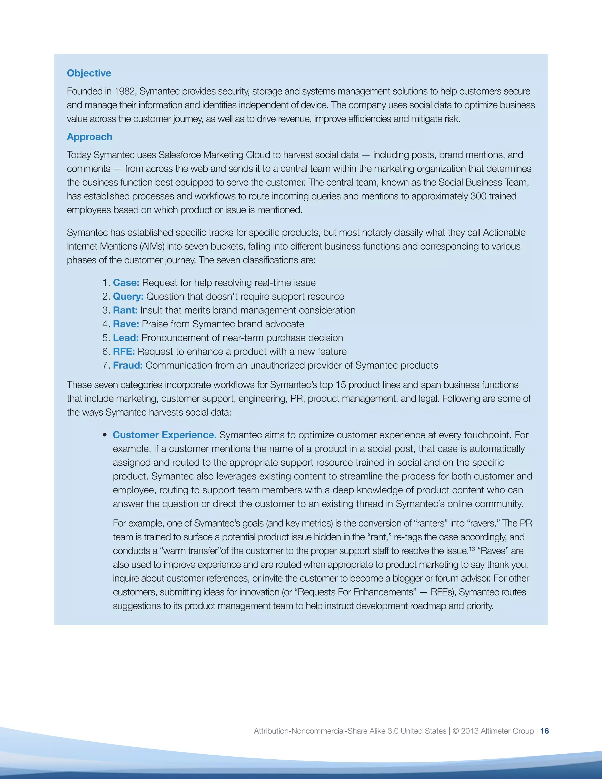 17
For example, one of Symantec’s goals (and key metrics) is the conversion of “ranters” into “ravers.” The PR
team is trained to surface a potential product issue hidden in the “rant,” re-tags the case accordingly, and
conducts a “warm transfer”of the customer to the proper support staff to resolve the issue.13
“Raves” are also
used to improve experience and are routed when appropriate to product marketing to say thank you, inquire
about customer references, or invite the customer to become a blogger or forum advisor. For other customers,
submitting ideas for innovation (or “Requests For Enhancements” — RFEs), Symantec routes suggestions to its
product management team to help instruct development roadmap and priority.
•	 Lead Nurturing. Symantec also uses social data intelligence to generate and nurture leads, both for
consumers and businesses. If the customer is comparing with a competitor, questioning renewal, asking
for product specifications, or expressing frustration with a competitor’s product, listening tools enable
Symantec to route these insights into its lead pipeline and engage in the most appropriate manner based
on the customer’s comment.
•	 Risk Mitigation. Symantec has also discovered a way to mitigate risk when analyzing data to build
content for marketing. “The fraud protection value of social media monitoring came as a surprise to
me: As we ran our product monitoring queries, we were alarmed to find a number of posts promoting
and linking to illegal download sites,” explains Tristan Bishop, Symantec’s Director of Social Business. In
addition to training its legal department to handle these posts, Symantec now actively monitors for fraud
and helps preserve the integrity (and limit the potential for negative posts) around the product.
Results
Since rolling out this workflow, Symantec has resolved numerous support cases, converted many ranters into
ravers, generated hundreds of business and consumer leads, rapidly identified key areas to prioritize for product
development, and uncovered hundreds, if not thousands, of fraudulent product pilots.
In the longer term, Bishop hopes to standardize all customer data within the same CRM system to provide full
context for every employee. “When a Symantec employee interacts with a customer, we hope they’ll be able to
view Symantec’s entire relationship with that customer: The customer’s sales history, their support history, and
their social likes and shares of Symantec products and content. By giving our frontline staff this context, we can
empower them to create a superior customer experience.”
 