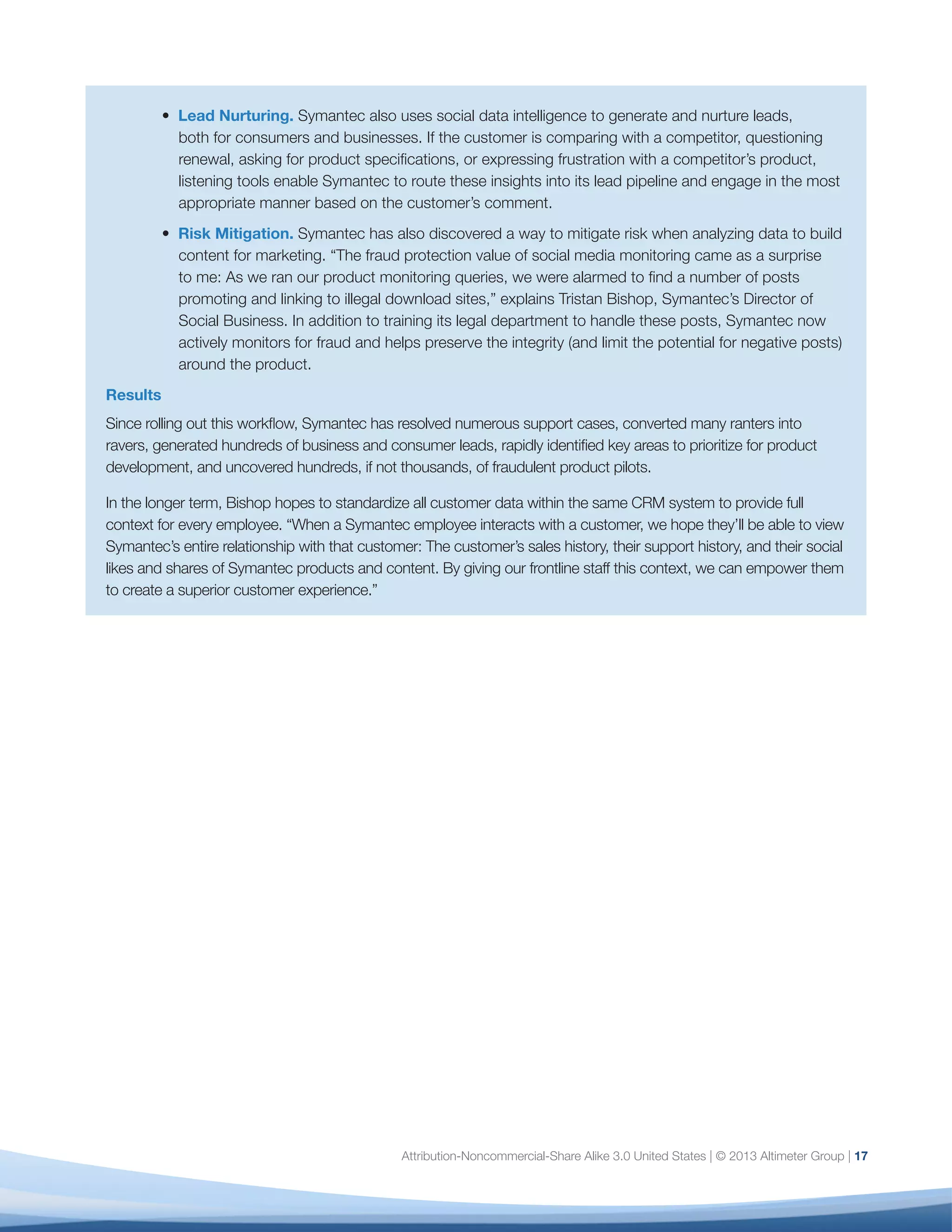 18
In Altimeter Group’s interviews with and surveys of
enterprise-class companies, we noted a number of
consistent themes that signal a level of maturity in
social data analysis that is a prerequisite for strategic
decision-making across the business. The following
six dimensions lay out the most critical factors that
you must evaluate, formalize, and — over time — scale
across your organization.
Use this model to gauge your organization’s social
analytics maturity level within each dimension and
identify the steps you must take to reach the next
stage (refer to Figure 5). It’s important to understand
that while you may be at one stage for one
dimension (such as Strategy), you may be at another
stage within a different dimension (such as Process).
The goal is to review all dimensions, locate your
current level, and note the steps needed to reach the
next stage.
Below is an overview of these six dimensions of
analytics maturity.
1. Scope
Definition: The number of internal groups that work
with social data and the scope of data to be measured:
which platforms, which data points, and why.
Defining scope early on — what you will do initially,
what you won’t do, and why — is your first priority.
Why? Because the process of defining scope will
become a forcing function to align multiple, disparate
stakeholders; will establish analytics as a strategic
discipline rather than a tactical “help desk”; and will
help mitigate the “report monkey” phenomenon, in
which analysts are forced to react blindly to a constant
stream of ad-hoc requests.15
While initially you may only be able to address a small
portion of what you (and your stakeholders) want
to measure, take the time to lay the groundwork for
a consistent, methodological approach across the
organization. The following are the key factors of
scope:
•	 Inventory: A clear understanding of all
departments actively engaged in social media
(market research, HR, ecommerce), whether and
how they are using social data, what metrics
they are tracking and reporting on, and any
inconsistencies across departments.14
•	 Documented Methodology: Documentation of
the confidence levels you are able to deliver
on various social platforms. For example, if
sentiment analysis is important to your business,
you must be transparent about the accuracy level
you are able to achieve with your tool set.16
Set
expectations that trial and error will be the norm,
as you will be accorded a very short learning
curve before you’re expected to deliver social data
insights.
•	 Documented Success Criteria: Document
success criteria for delivery of metrics. This
includes clear formulae, consistent use of
tagging, and access to web analytics dashboards
to track the impact of social content.
You will know you’ve mastered “Scope” when you can
easily answer questions such as: What social data do
we have at our disposal? What do we track? What is
our methodology for social data? What are the critical
success factors to scale this across the organization?
2. Strategy
Definition: The extent to which social data — and
metrics — is in alignment with strategic business
objectives across the organization.
Most organizations begin measuring social media
focus first using volume metrics: how many likes,
fans, followers, brand mentions, etc. But counting
can only take you so far. If you cannot demonstrate
a connection to the outcomes that executives in
Six Dimensions of Analytics Maturity
 