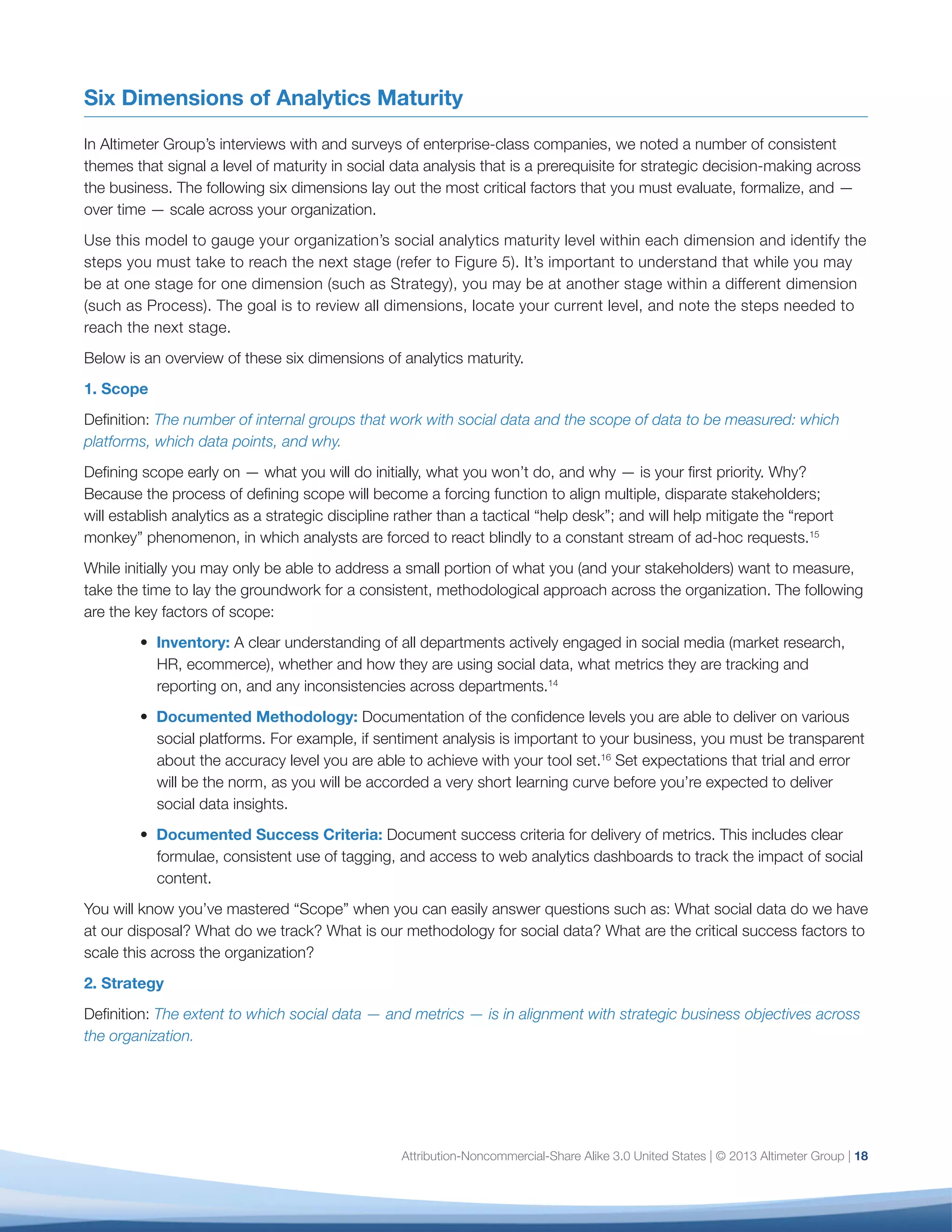 19
the C-suite care about — brand reputation, revenue
generation, operational savings, customer satisfaction,
and so on — you’re at risk of creating a silo (worse, a
cost center) that you are unable to justify.
In some organizations, business strategy may involve
multiple dimensions of business value; in others,
it comes down to one, simple, over-arching goal.
Says Ryan Smith, Digital Marketing Manager, Royal
Canin, “The really important thing for our vision of
the business is to improve the understanding of our
brand and what we stand for.” In Royal Canin’s case,
this consists of using social media to drive brand
awareness and preference in concert with other
marketing activities.
The prioritization of metrics will evolve over time to
support the evolution of business strategy. In the early
stages, you may start with tying social media metrics
effectively to only one specific goal, such as marketing
optimization or brand awareness. But you will be able
to chart your organization’s maturity by the extent to
which every social media initiative throughout your
organization — no matter how small or short-term — has
a clear set of goals and measures that illustrate success.
3. Context
Definition: The extent to which the organization is able
to view social data in various contexts to understand
what is typical, what is unusual, and the drivers for
each.
When you start to measure social data, you will have
no historical record on how social assets or campaigns
performed in the past. And while you may have
performance benchmarks for non-social campaigns,
you’ll need to understand the actual performance
of your social programs and campaigns to evaluate
impact.
Typically, you will need a healthy sample of data
(minimum three to six months of completed
campaigns) before you can get a feel for what is
“normal” and begin to craft defensible KPIs. But you
can start measuring and learning about the drivers
of results on day one and use this insight to set
expectations internally. In addition:
•	 Understand how social data changes in the
context of time. For example, net sentiment may
be an inexact metric at a single point in time, but
significant fluctuations are worth investigating
and worth digging deeper to better understand
the source of the change.
•	 Multiple outliers gain significance. A single
exception at a point in time has little meaning,
but over time, may signal a significant risk or
opportunity.
•	 Look at existing metrics — brand lift, aided and
unaided awareness, Net Promoter Score, or other
customer satisfaction metrics — to set a point
of comparison for what you may find in social
data. For example, if you introduce a campaign to
drive awareness of a new brand or service, does
social data confirm or refute your existing brand
lift metrics? In Parasole’s case, the social data not
only confirmed customer satisfaction feedback
and verbal complaints, it demonstrated that the
problem was much more widespread than the
company would otherwise have realized.
While it’s important to be aware of what your
competitors are doing, don’t over-focus on competitive
analysis or searching for industry benchmarks until
you have a good feel for your data and for how your
customers behave in social channels. Says Jen Evans,
CEO, Squeeze CMM  Atom Agency, “The digital
behavior of every audience is completely different;
you can’t rely on general research to understand your
customers.”
The markers of maturity for the Context dimension
are simple: the existence of clear benchmarks against
past history, enterprise data, and, in some cases, the
competition.
 