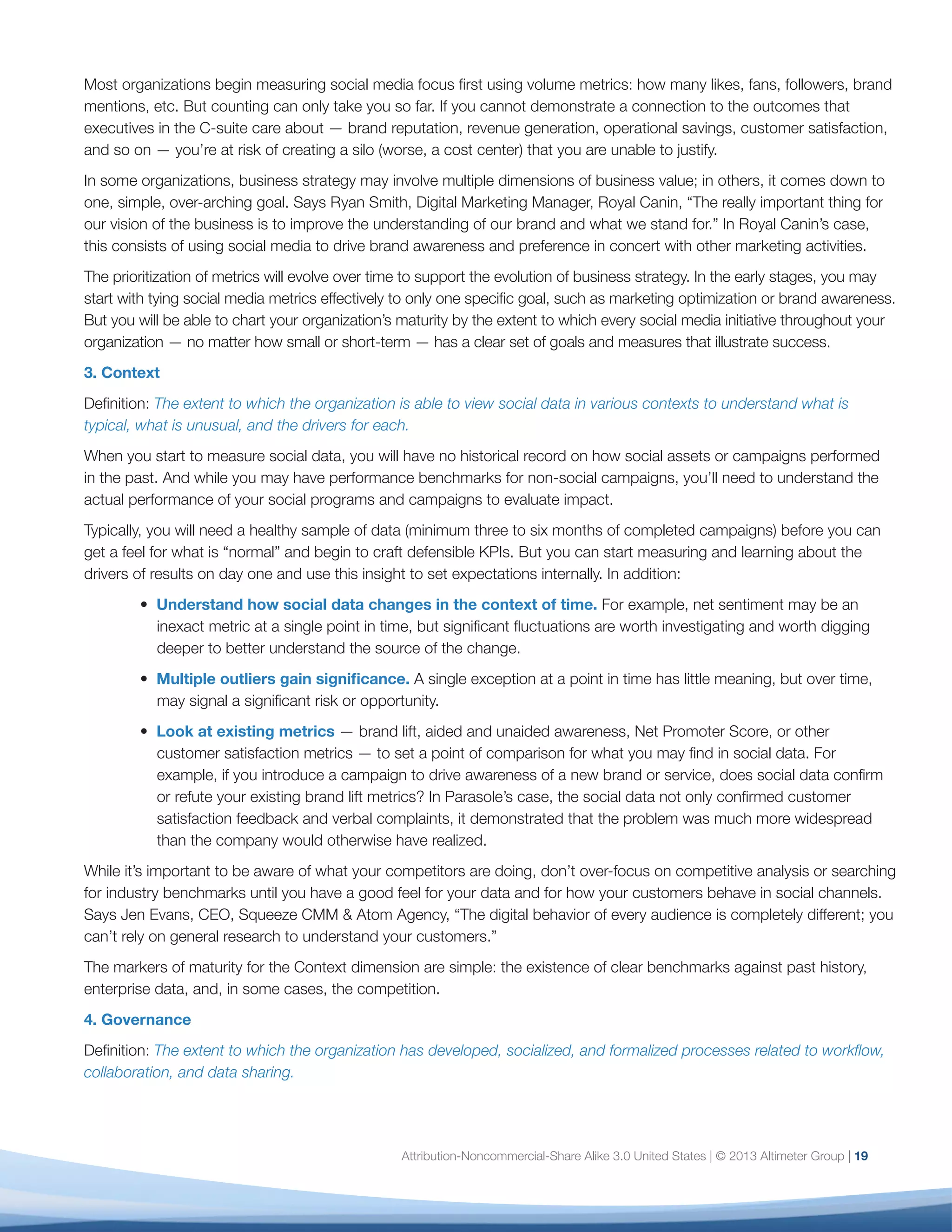 4. Governance
Definition: The extent to which the organization has
developed, socialized, and formalized processes
related to workflow, collaboration, and data sharing.
In the early stages, governance processes tend to be
ad-hoc; they become formalized and integrated into
business process as the use of social data matures.
When you begin to measure social media, you will
run into numerous situations for which you have no
existing processes or policies. While you will not yet
have established governance for new workflows, you
can begin to note exceptions that require attention
down the line. Following are key areas of focus.
•	 Data Sharing: Social media creates an
unprecedented need to share data across the
organization. But not every organization is
uncritically enthusiastic about sharing data
among teams, whether for process, resource,
or cultural reasons. Sharing data can have
unintended consequences: exposing problems to
peers, management, and employees before there
is a common understanding of the problem or
a proposed solution, which can create tensions
and pressure among and between groups. This
can be especially acute in more “command-and-
control” organizations, where information sharing
is less the rule than the exception.
	 While it’s critical to respect your organization’s
processes and cultural norms, this is an
opportunity to begin preparing your organization
to take best advantage of social data (and
eventually other types of big data) that do not
respect departmental boundaries or cultural
conventions. To do this, you must explicitly
demonstrate the value of sharing data, and the
risks inherent in suppressing it.
	Tristan Bishop of Symantec experienced this
first-hand. “Symantec helps consumers and
organizations secure and manage their information-
driven world. Because we focus on eliminating
risks to information, technology, and processes,
we had to internally clarify the “risk versus reward”
ratio of social engagement before launching the
[social analytics] program.” For Symantec, the risk
of organizational tension was outweighed by the
customer experience, risk reduction, and other gains
they achieved by sharing social data.
•	 Executive Support: Bringing the right executive
sponsors and champions to bear is critical to
your success. To do this, you need executives
who are comfortable with the challenges of
social data and are willing to publicly support
the degree of research and investment needed
to pursue unexpected findings and work
across departments. Says Jen Evans, “To run
an effective social analytics pilot, you need a
multidisciplinary focus with significant tolerance
for changing direction as the findings warrant.
You need an executive champion, clear goals and
objectives, and clear expected outcomes. It takes
a special type of executive to do this.”
	 The ideal executive for this role is someone who
has a vested interest in customer, operational,
or financial insights; that is, a CMO, COO, CFO, or
head of strategy. He or she needs to champion
the integration of social data in the belief that it
will yield greater insight than separate data sets
can on their own. But to support this champion,
analytics teams must do their homework: They
must establish a clear and credible discipline for
social data within the organization to provide the
executive with the justification needed to push for
alignment, change, and, ultimately, budget.
	 As the organization matures, this champion’s role
will evolve from an evangelical to a facilitative role
as multiple organization heads now understand
the value of a holistic view of data.
	 Organizations will reach Governance maturity
when their social data measurement processes
are documented, socialized, and understood
throughout the organization and when workflows
are clear, automated, and scalable.
20
 