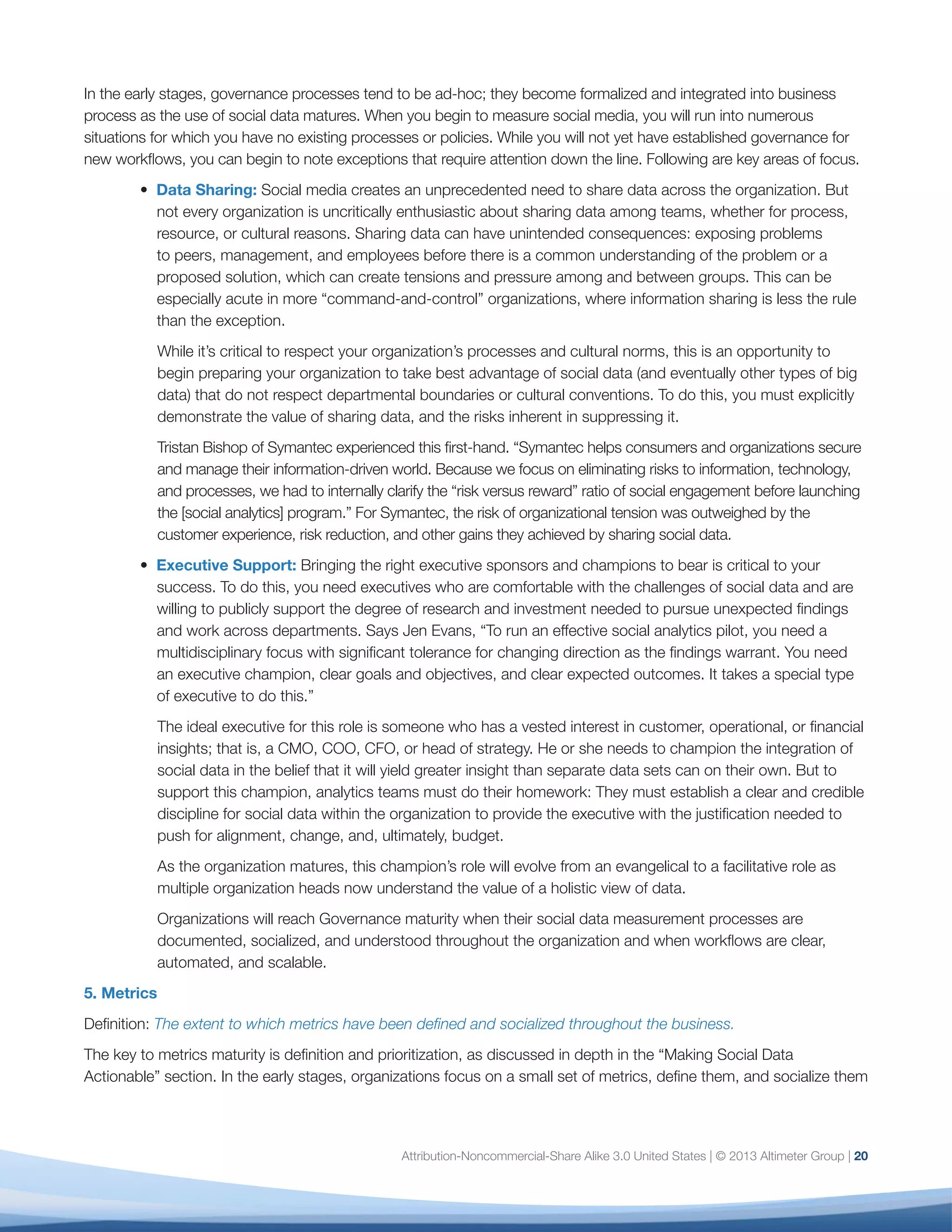 5. Metrics
Definition: The extent to which metrics have been
defined and socialized throughout the business.
The key to metrics maturity is definition and
prioritization, as discussed in depth in the “Making
Social Data Actionable” section. In the early stages,
organizations focus on a small set of metrics, define
them, and socialize them throughout the organization.
As they gain context and confidence, they establish
clear benchmarks, which set the stage for defining
KPIs and establishing future metrics.
A marker of maturity for metrics is the ability to
articulate not only the ingredients and data sources,
but also the process and criteria by which a metric
is established and evaluated. For example, ad value
equivalency may be a practical metric early on as the
organization becomes accustomed to social media
and its impact. But over time, you should expect to
see metrics emerge that tell you more about the
impact of social media on the business.
As metrics mature fully, it will become clear which
ones drive insight and decision-making and which
should be used as KPIs to measure performance.
For example, impressions are generally too volatile
a metric in social media to establish as a KPI, while
ROI on a marketing campaign will inform not only
future decisions but performance evaluation as well.
A mature analytics organization clearly understands
and can justify the value of these metrics across the
organization.
6. Data
Definition: A strategic approach to the data and
platforms at your disposal.
There are three main areas of focus to ensure a
strategic approach to social data:
•	 Know Thy Social Data. Note the difference
between a social action (a share, like, pin, retweet)
versus social text (a tweet, a post, a comment),
because each carries different signals. A person
who “likes” a Facebook page will see that brand
in his feed (unless he hides it), while a comment
may simply become a one-to-one transaction.
“This data is only going to get more complicated,”
says Matthew Knell, Director, Social Media, AOL.
“We need to understand where content is coming
from: a fan page, a comment, a share button, etc.”
•	 Know Thy Platforms. Make sure someone in your
organization is spending the necessary time to
stay on top of social media platforms and their
metrics. You’ll need to know what they are, what
they do, what samples you have access to, and
how much historical data you are able to acquire.
This is critical to understanding how to view
the data and what conclusions to draw from it.
Stay abreast of API and Terms of Service (TOS)
changes that may affect your data samples and
results. Tools such as Brandle, which provides
online presence management, can ensure that
you have an inventory of all points of presence
that generate social data.
•	 Warehouse Thy Social Data. Qualcomm has
built a social data warehouse to provide a
shared service to inform decision-making, while
Caesar’s is integrating social data with Customer
Relationship Management and its enterprise data
warehouse.
Your organization’s approach to social data will evolve,
especially as it becomes integrated with enterprise
and other data streams. Over time, social data may
be folded into an organizational “big data” initiative,
including transaction data, sensor data, and other
data sets. Keep in mind that the work you do now
to establish the integrity of social data intelligence
will influence the extent to which it is viewed as
credible and integral to the business later on. So your
investments now will pay off down the line, even if the
organization of the future looks markedly different from
today.
21
 